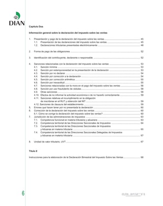 Capítulo Dos

    Información general sobre la declaración del impuesto sobre las ventas

    1.   Presentación y pago de la declaración del impuesto sobre las ventas ........................................................ 45
         1.1. Presentación de las declaraciones del impuesto sobre las ventas .................................................... 45
         1.2. Declaraciones tributarias presentadas electrónicamente .................................................................. 48

    2.   Forma de pago de las obligaciones ............................................................................................................. 52

    3.   Identificación del contribuyente, declarante o responsable ......................................................................... 52

    4.   Sanciones relacionadas con la declaración del impuesto sobre las ventas ................................................ 53
         4.1. Sanción mínima ................................................................................................................................. 53
         4.2. Sanción por extemporaneidad en la presentación de la declaración ................................................ 53
         4.3. Sanción por no declarar ..................................................................................................................... 54
         4.4. Sanción por corrección a la declaración ............................................................................................ 54
         4.5. Sanción por corrección aritmética ...................................................................................................... 55
         4.6. Sanción por inexactitud ...................................................................................................................... 55
         4.7. Sanciones relacionadas con la mora en el pago del impuesto sobre las ventas ............................... 56
         4.8. Sanción por uso fraudulento de cédulas ............................................................................................ 58
         4.9. Otras sanciones ................................................................................................................................. 58
         4.10. Efectos de no informar la actividad económica o de no hacerlo correctamente ................................ 59
         4.11. Sanciones relativas al incumplimiento en la obligación
                de inscribirse en el RUT y obtención del NIT ..................................................................................... 59
         4.12. Sanciones de clausura del establecimiento ........................................................................................ 59
    5.   Errores que hacen tener por no presentada la declaración ......................................................................... 60
    6.   Corrección de la declaración del impuesto sobre las ventas ....................................................................... 60
         6.1. Cómo se corrige la declaración del impuesto sobre las ventas? .......................................................... 60
    7.   Jurisdicción de las administraciones de impuestos ..................................................................................... 63
         7.1. Competencia funcional en materia tributaria y aduanera .................................................................. 63
         7.2. Competencia territorial de las Direcciones Seccionales de Impuestos ............................................. 64
         7.3. Competencia territorial de las Direcciones Seccionales de Impuestos
                y Aduanas en materia tributaria ......................................................................................................... 65
         7.4. Competencia territorial de las Direcciones Seccionales Delegadas de Impuestos
                y Aduanas en materia tributaria ......................................................................................................... 67

    8.   Unidad de valor tributario, UVT .................................................................................................................... 67



    Título II

    Instrucciones para la elaboración de la Declaración Bimestral del Impuesto Sobre las Ventas .......................... 68




6
 