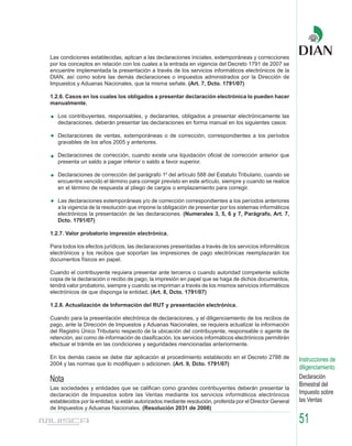 Las condiciones establecidas, aplican a las declaraciones iniciales, extemporáneas y correcciones
por los conceptos en relación con los cuales a la entrada en vigencia del Decreto 1791 de 2007 se
encuentre implementada la presentación a través de los servicios informáticos electrónicos de la
DIAN, así como sobre las demás declaraciones o impuestos administrados por la Dirección de
Impuestos y Aduanas Nacionales, que la misma señale. (Art. 7, Dcto. 1791/07)

1.2.6. Casos en los cuales los obligados a presentar declaración electrónica lo pueden hacer
manualmente.

   Los contribuyentes, responsables, y declarantes, obligados a presentar electrónicamente las
   declaraciones, deberán presentar las declaraciones en forma manual en los siguientes casos:

   Declaraciones de ventas, extemporáneas o de corrección, correspondientes a los períodos
   gravables de los años 2005 y anteriores.

   Declaraciones de corrección, cuando existe una liquidación oficial de corrección anterior que
   presenta un saldo a pagar inferior o saldo a favor superior.

   Declaraciones de corrección del parágrafo 10 del artículo 588 del Estatuto Tributario, cuando se
   encuentre vencido el término para corregir previsto en este artículo, siempre y cuando se realice
   en el término de respuesta al pliego de cargos o emplazamiento para corregir.

   Las declaraciones extemporáneas y/o de corrección correspondientes a los períodos anteriores
   a la vigencia de la resolución que impone la obligación de presentar por los sistemas informáticos
   electrónicos la presentación de las declaraciones. (Numerales 3, 5, 6 y 7, Parágrafo, Art. 7,
   Dcto. 1791/07)

1.2.7. Valor probatorio impresión electrónica.

Para todos los efectos jurídicos, las declaraciones presentadas a través de los servicios informáticos
electrónicos y los recibos que soportan las impresiones de pago electrónicas reemplazarán los
documentos físicos en papel.

Cuando el contribuyente requiera presentar ante terceros o cuando autoridad competente solicite
copia de la declaración o recibo de pago, la impresión en papel que se haga de dichos documentos,
tendrá valor probatorio, siempre y cuando se impriman a través de los mismos servicios informáticos
electrónicos de que disponga la entidad. (Art. 8, Dcto. 1791/07)

1.2.8. Actualización de Información del RUT y presentación electrónica.

Cuando para la presentación electrónica de declaraciones, y el diligenciamiento de los recibos de
pago, ante la Dirección de Impuestos y Aduanas Nacionales, se requiera actualizar la información
del Registro Único Tributario respecto de la ubicación del contribuyente, responsable o agente de
retención, así como de información de clasificación, los servicios informáticos electrónicos permitirán
efectuar el trámite en las condiciones y seguridades mencionadas anteriormente.

En los demás casos se debe dar aplicación al procedimiento establecido en el Decreto 2788 de               Instrucciones de
2004 y las normas que lo modifiquen o adicionen. (Art. 9, Dcto. 1791/07)
                                                                                                           diligenciamiento
Nota                                                                                                       Declaración
                                                                                                           Bimestral del
Las sociedades y entidades que se califican como grandes contribuyentes deberán presentar la
declaración de Impuestos sobre las Ventas mediante los servicios informáticos electrónicos                 Impuesto sobre
establecidos por la entidad, si están autorizados mediante resolución, proferida por el Director General   las Ventas
de Impuestos y Aduanas Nacionales. (Resolución 2031 de 2008)

                                                                                                           51
 