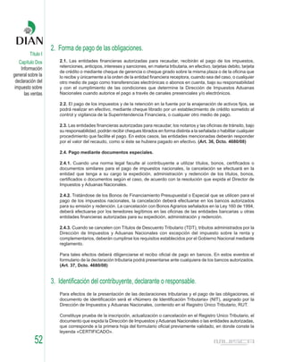 2. Forma de pago de las obligaciones.
         Título I
    Capítulo Dos       2.1. Las entidades financieras autorizadas para recaudar, recibirán el pago de los impuestos,
                       retenciones, anticipos, intereses y sanciones, en materia tributaria, en efectivo, tarjetas debito, tarjeta
     Información
                       de crédito o mediante cheque de gerencia o cheque girado sobre la misma plaza o de la oficina que
general sobre la       lo recibe y únicamente a la orden de la entidad financiera receptora, cuando sea del caso, o cualquier
  declaración del      otro medio de pago como transferencias electrónicas o abonos en cuenta, bajo su responsabilidad
 impuesto sobre        y con el cumplimiento de las condiciones que determine la Dirección de Impuestos Aduanas
       las ventas      Nacionales cuando autorice el pago a través de canales presenciales y/o electrónicos.

                       2.2. El pago de los impuestos y de la retención en la fuente por la enajenación de activos fijos, se
                       podrá realizar en efectivo, mediante cheque librado por un establecimiento de crédito sometido al
                       control y vigilancia de la Superintendencia Financiera, o cualquier otro medio de pago.

                       2.3. Las entidades financieras autorizadas para recaudar, los notarios y las oficinas de tránsito, bajo
                       su responsabilidad, podrán recibir cheques librados en forma distinta a la señalada o habilitar cualquier
                       procedimiento que facilite el pago. En estos casos, las entidades mencionadas deberán responder
                       por el valor del recaudo, como si éste se hubiera pagado en efectivo. (Art. 36, Dcto. 4680/08)

                       2.4. Pago mediante documentos especiales.

                       2.4.1. Cuando una norma legal faculte al contribuyente a utilizar títulos, bonos, certificados o
                       documentos similares para el pago de impuestos nacionales, la cancelación se efectuará en la
                       entidad que tenga a su cargo la expedición, administración y redención de los títulos, bonos,
                       certificados o documentos según el caso, de acuerdo con la resolución que expida el Director de
                       Impuestos y Aduanas Nacionales.

                       2.4.2. Tratándose de los Bonos de Financiamiento Presupuestal o Especial que se utilicen para el
                       pago de los impuestos nacionales, la cancelación deberá efectuarse en los bancos autorizados
                       para su emisión y redención. La cancelación con Bonos Agrarios señalados en la Ley 160 de 1994,
                       deberá efectuarse por los tenedores legítimos en las oficinas de las entidades bancarias u otras
                       entidades financieras autorizadas para su expedición, administración y redención.

                       2.4.3. Cuando se cancelen con Títulos de Descuento Tributario (TDT), tributos administrados por la
                       Dirección de Impuestos y Aduanas Nacionales con excepción del impuesto sobre la renta y
                       complementarios, deberán cumplirse los requisitos establecidos por el Gobierno Nacional mediante
                       reglamento.

                       Para tales efectos deberá diligenciarse el recibo oficial de pago en bancos. En estos eventos el
                       formulario de la declaración tributaria podrá presentarse ante cualquiera de los bancos autorizados.
                       (Art. 37, Dcto. 4680/08)


                    3. Identificación del contribuyente, declarante o responsable.
                       Para efectos de la presentación de las declaraciones tributarias y el pago de las obligaciones, el
                       documento de identificación será el «Número de Identificación Tributaria» (NIT), asignado por la
                       Dirección de Impuestos y Aduanas Nacionales, contenido en el Registro Único Tributario, RUT.

                       Constituye prueba de la inscripción, actualización o cancelación en el Registro Unico Tributario, el
                       documento que expida la Dirección de Impuestos y Aduanas Nacionales o las entidades autorizadas,
                       que corresponde a la primera hoja del formulario oficial previamente validado, en donde conste la
                       leyenda «CERTIFICADO».

            52
 