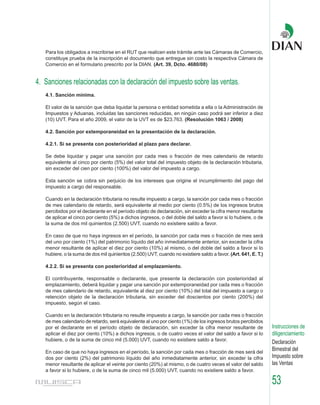 Para los obligados a inscribirse en el RUT que realicen este trámite ante las Cámaras de Comercio,
   constituye prueba de la inscripción el documento que entregue sin costo la respectiva Cámara de
   Comercio en el formulario prescrito por la DIAN. (Art. 39, Dcto. 4680/08)


4. Sanciones relacionadas con la declaración del impuesto sobre las ventas.
   4.1. Sanción mínima.

   El valor de la sanción que deba liquidar la persona o entidad sometida a ella o la Administración de
   Impuestos y Aduanas, incluidas las sanciones reducidas, en ningún caso podrá ser inferior a diez
   (10) UVT. Para el año 2009, el valor de la UVT es de $23.763. (Resolución 1063 / 2008)

   4.2. Sanción por extemporaneidad en la presentación de la declaración.

   4.2.1. Si se presenta con posterioridad al plazo para declarar.

   Se debe liquidar y pagar una sanción por cada mes o fracción de mes calendario de retardo
   equivalente al cinco por ciento (5%) del valor total del impuesto objeto de la declaración tributaria,
   sin exceder del cien por ciento (100%) del valor del impuesto a cargo.

   Esta sanción se cobra sin perjuicio de los intereses que origine el incumplimiento del pago del
   impuesto a cargo del responsable.

   Cuando en la declaración tributaria no resulte impuesto a cargo, la sanción por cada mes o fracción
   de mes calendario de retardo, será equivalente al medio por ciento (0.5%) de los ingresos brutos
   percibidos por el declarante en el período objeto de declaración, sin exceder la cifra menor resultante
   de aplicar el cinco por ciento (5%) a dichos ingresos, o del doble del saldo a favor si lo hubiere, o de
   la suma de dos mil quinientos (2.500) UVT, cuando no existiere saldo a favor.

   En caso de que no haya ingresos en el período, la sanción por cada mes o fracción de mes será
   del uno por ciento (1%) del patrimonio líquido del año inmediatamente anterior, sin exceder la cifra
   menor resultante de aplicar el diez por ciento (10%) al mismo, o del doble del saldo a favor si lo
   hubiere, o la suma de dos mil quinientos (2.500) UVT, cuando no existiere saldo a favor. (Art. 641, E. T.)

   4.2.2. Si se presenta con posterioridad al emplazamiento.

   El contribuyente, responsable o declarante, que presente la declaración con posterioridad al
   emplazamiento, deberá liquidar y pagar una sanción por extemporaneidad por cada mes o fracción
   de mes calendario de retardo, equivalente al diez por ciento (10%) del total del impuesto a cargo o
   retención objeto de la declaración tributaria, sin exceder del doscientos por ciento (200%) del
   impuesto, según el caso.

   Cuando en la declaración tributaria no resulte impuesto a cargo, la sanción por cada mes o fracción
   de mes calendario de retardo, será equivalente al uno por ciento (1%) de los ingresos brutos percibidos
   por el declarante en el período objeto de declaración, sin exceder la cifra menor resultante de              Instrucciones de
   aplicar el diez por ciento (10%) a dichos ingresos, o de cuatro veces el valor del saldo a favor si lo       diligenciamiento
   hubiere, o de la suma de cinco mil (5.000) UVT, cuando no existiere saldo a favor.
                                                                                                                Declaración
   En caso de que no haya ingresos en el período, la sanción por cada mes o fracción de mes será del
                                                                                                                Bimestral del
   dos por ciento (2%) del patrimonio líquido del año inmediatamente anterior, sin exceder la cifra             Impuesto sobre
   menor resultante de aplicar el veinte por ciento (20%) al mismo, o de cuatro veces el valor del saldo        las Ventas
   a favor si lo hubiere, o de la suma de cinco mil (5.000) UVT, cuando no existiere saldo a favor.

                                                                                                                53
 