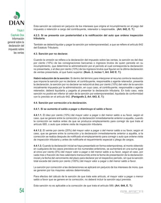 Esta sanción se cobrará sin perjuicio de los intereses que origine el incumplimiento en el pago del
                    impuesto o retención a cargo del contribuyente, retenedor o responsable. (Art. 642, E. T.)
         Título I
    Capítulo Dos    4.2.3. Si se presenta con posterioridad a la notificación del auto que ordena inspección
     Información    tributaria.
general sobre la
                    También se deberá liquidar y pagar la sanción por extemporaneidad, a que se refiere el artículo 642
  declaración del
                    del Estatuto Tributario.
 impuesto sobre
       las ventas   4.3. Sanción por no declarar.

                    Cuando la omisión se refiera a la declaración del impuesto sobre las ventas, la sanción es del diez
                    por ciento (10%) de las consignaciones bancarias o ingresos brutos de quien persiste en su
                    incumplimiento, que determine la administración por el período al cual corresponda la declaración
                    no presentada, o al diez por ciento (10%) de los ingresos brutos que figuren en la última declaración
                    de ventas presentada, el que fuere superior. (Num. 2, inciso 1, Art. 643 E. T.)

                    Habrá reducción de la sanción: Si dentro del término para interponer el recurso contra la resolución
                    que impone la sanción por no declarar, el contribuyente, responsable o agente retenedor, presenta
                    la declaración, la sanción por no declarar se reducirá al diez por ciento (10%) del valor de la sanción
                    inicialmente impuesta por la administración, en cuyo caso, el contribuyente, responsable o agente
                    retenedor, deberá liquidarla y pagarla al presentar la declaración tributaria. En todo caso, esta
                    sanción no podrá ser inferior al valor de la sanción por extemporaneidad, liquidada de conformidad
                    con lo previsto en el artículo 642. (Parágrafo 2, Art. 643, E. T.)

                    4.4. Sanción por corrección a la declaración.

                    4.4.1. Si se aumenta el saldo a pagar o disminuye el saldo a favor.

                    4.4.1.1. El diez por ciento (10%) del mayor valor a pagar o del menor saldo a su favor, según el
                    caso, que se genere entre la corrección y la declaración inmediatamente anterior a aquella, cuando
                    la corrección se realice antes de que se produzca emplazamiento para corregir de que trata el
                    artículo 685, o auto que ordene visita de inspección tributaria.

                    4.4.1.2. El veinte por ciento (20%) del mayor valor a pagar o del menor saldo a su favor, según el
                    caso, que se genere entre la corrección y la declaración inmediatamente anterior a aquélla, si la
                    corrección se realiza después de notificado el emplazamiento para corregir o auto que ordene visita
                    de inspección tributaria y antes de notificarle el requerimiento especial o pliego de cargos.

                    4.4.1.3. Cuando la declaración inicial se haya presentado en forma extemporánea, el monto obtenido
                    en cualquiera de los casos previstos en los numerales anteriores, se aumentará en una suma igual
                    al cinco por ciento (5%) del mayor valor a pagar o del menor saldo a su favor, según el caso, por
                    cada mes o fracción de mes calendario transcurrido entre la fecha de presentación de la declaración
                    inicial y la fecha del vencimiento del plazo para declarar por el respectivo período, sin que la sanción
                    total exceda del ciento por ciento (100%) del mayor valor a pagar o del menor saldo a favor.

                    La sanción por corrección a las declaraciones se aplicará sin perjuicio de los intereses de mora, que
                    se generen por los mayores valores determinados.

                    Para efectos del cálculo de la sanción de que trata este artículo, el mayor valor a pagar o menor
                    saldo a favor que se genere en la corrección, no deberá incluir la sanción aquí prevista.

                    Esta sanción no es aplicable a la corrección de que trata el artículo 589. (Art. 644, E. T.)

            54
 