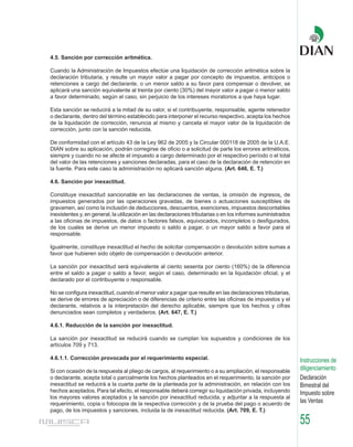 4.5. Sanción por corrección aritmética.

Cuando la Administración de Impuestos efectúe una liquidación de corrección aritmética sobre la
declaración tributaria, y resulte un mayor valor a pagar por concepto de impuestos, anticipos o
retenciones a cargo del declarante, o un menor saldo a su favor para compensar o devolver, se
aplicará una sanción equivalente al treinta por ciento (30%) del mayor valor a pagar o menor saldo
a favor determinado, según el caso, sin perjuicio de los intereses moratorios a que haya lugar.

Esta sanción se reducirá a la mitad de su valor, si el contribuyente, responsable, agente retenedor
o declarante, dentro del término establecido para interponer el recurso respectivo, acepta los hechos
de la liquidación de corrección, renuncia al mismo y cancela el mayor valor de la liquidación de
corrección, junto con la sanción reducida.

De conformidad con el artículo 43 de la Ley 962 de 2005 y la Circular 000118 de 2005 de la U.A.E.
DIAN sobre su aplicación, podrán corregirse de oficio o a solicitud de parte los errores aritméticos,
siempre y cuando no se afecte el impuesto a cargo determinado por el respectivo período o el total
del valor de las retenciones y sanciones declaradas, para el caso de la declaración de retención en
la fuente. Para este caso la administración no aplicará sanción alguna. (Art. 646, E. T.)

4.6. Sanción por inexactitud.

Constituye inexactitud sancionable en las declaraciones de ventas, la omisión de ingresos, de
impuestos generados por las operaciones gravadas, de bienes o actuaciones susceptibles de
gravamen, así como la inclusión de deducciones, descuentos, exenciones, impuestos descontables
inexistentes y, en general, la utilización en las declaraciones tributarias o en los informes suministrados
a las oficinas de impuestos, de datos o factores falsos, equivocados, incompletos o desfigurados,
de los cuales se derive un menor impuesto o saldo a pagar, o un mayor saldo a favor para el
responsable.

Igualmente, constituye inexactitud el hecho de solicitar compensación o devolución sobre sumas a
favor que hubieren sido objeto de compensación o devolución anterior.

La sanción por inexactitud será equivalente al ciento sesenta por ciento (160%) de la diferencia
entre el saldo a pagar o saldo a favor, según el caso, determinado en la liquidación oficial, y el
declarado por el contribuyente o responsable.

No se configura inexactitud, cuando el menor valor a pagar que resulte en las declaraciones tributarias,
se derive de errores de apreciación o de diferencias de criterio entre las oficinas de impuestos y el
declarante, relativos a la interpretación del derecho aplicable, siempre que los hechos y cifras
denunciados sean completos y verdaderos. (Art. 647, E. T.)

4.6.1. Reducción de la sanción por inexactitud.

La sanción por inexactitud se reducirá cuando se cumplan los supuestos y condiciones de los
artículos 709 y 713.

4.6.1.1. Corrección provocada por el requerimiento especial.                                                  Instrucciones de
Si con ocasión de la respuesta al pliego de cargos, al requerimiento o a su ampliación, el responsable        diligenciamiento
o declarante, acepta total o parcialmente los hechos planteados en el requerimiento, la sanción por           Declaración
inexactitud se reducirá a la cuarta parte de la planteada por la administración, en relación con los          Bimestral del
hechos aceptados. Para tal efecto, el responsable deberá corregir su liquidación privada, incluyendo          Impuesto sobre
los mayores valores aceptados y la sanción por inexactitud reducida, y adjuntar a la respuesta al
requerimiento, copia o fotocopia de la respectiva corrección y de la prueba del pago o acuerdo de             las Ventas
pago, de los impuestos y sanciones, incluida la de inexactitud reducida. (Art. 709, E. T.)

                                                                                                              55
 