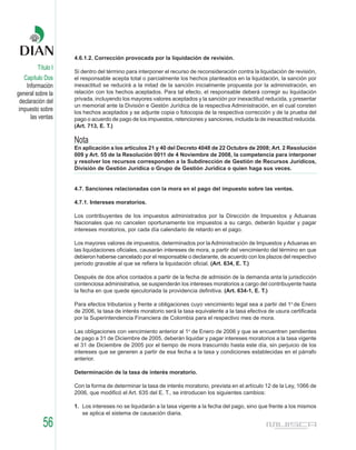 4.6.1.2. Corrección provocada por la liquidación de revisión.
         Título I
                    Si dentro del término para interponer el recurso de reconsideración contra la liquidación de revisión,
    Capítulo Dos    el responsable acepta total o parcialmente los hechos planteados en la liquidación, la sanción por
     Información    inexactitud se reducirá a la mitad de la sanción inicialmente propuesta por la administración, en
general sobre la    relación con los hechos aceptados. Para tal efecto, el responsable deberá corregir su liquidación
                    privada, incluyendo los mayores valores aceptados y la sanción por inexactitud reducida, y presentar
  declaración del
                    un memorial ante la División e Gestón Jurídica de la respectiva Administración, en el cual consten
 impuesto sobre     los hechos aceptados y se adjunte copia o fotocopia de la respectiva corrección y de la prueba del
       las ventas   pago o acuerdo de pago de los impuestos, retenciones y sanciones, incluida la de inexactitud reducida.
                    (Art. 713, E. T.)

                    Nota
                    En aplicación a los artículos 21 y 40 del Decreto 4048 de 22 Octubre de 2008; Art. 2 Resolución
                    009 y Art. 55 de la Resolución 0011 de 4 Noviembre de 2008, la competencia para interponer
                    y resolver los recursos corresponden a la Subdirección de Gestión de Recursos Jurídicos,
                    División de Gestión Jurídica o Grupo de Gestión Jurídica o quien haga sus veces.


                    4.7. Sanciones relacionadas con la mora en el pago del impuesto sobre las ventas.

                    4.7.1. Intereses moratorios.

                    Los contribuyentes de los impuestos administrados por la Dirección de Impuestos y Aduanas
                    Nacionales que no cancelen oportunamente los impuestos a su cargo, deberán liquidar y pagar
                    intereses moratorios, por cada día calendario de retardo en el pago.

                    Los mayores valores de impuestos, determinados por la Administración de Impuestos y Aduanas en
                    las liquidaciones oficiales, causarán intereses de mora, a partir del vencimiento del término en que
                    debieron haberse cancelado por el responsable o declarante, de acuerdo con los plazos del respectivo
                    período gravable al que se refiera la liquidación oficial. (Art. 634, E. T.)

                    Después de dos años contados a partir de la fecha de admisión de la demanda anta la jurisdicción
                    contenciosa administrativa, se suspenderán los intereses moratorios a cargo del contribuyente hasta
                    la fecha en que quede ejecutoriada la providencia definitiva. (Art. 634-1, E. T.)

                    Para efectos tributarios y frente a obligaciones cuyo vencimiento legal sea a partir del 1o de Enero
                    de 2006, la tasa de interés moratorio será la tasa equivalente a la tasa efectiva de usura certificada
                    por la Superintendencia Financiera de Colombia para el respectivo mes de mora.

                    Las obligaciones con vencimiento anterior al 1o de Enero de 2006 y que se encuentren pendientes
                    de pago a 31 de Diciembre de 2005, deberán liquidar y pagar intereses moratorios a la tasa vigente
                    el 31 de Diciembre de 2005 por el tiempo de mora trascurrido hasta este día, sin perjuicio de los
                    intereses que se generen a partir de esa fecha a la tasa y condiciones establecidas en el párrafo
                    anterior.

                    Determinación de la tasa de interés moratorio.

                    Con la forma de determinar la tasa de interés moratorio, prevista en el artículo 12 de la Ley, 1066 de
                    2006, que modificó el Art. 635 del E. T., se introducen los siguientes cambios:

                    1. Los intereses no se liquidarán a la tasa vigente a la fecha del pago, sino que frente a los mismos
                       se aplica el sistema de causación diaria.

            56
 