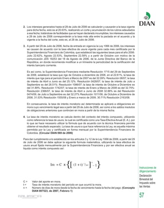 2. Los intereses generados hasta el 28 de Julio de 2006 se calcularán y causarán a la tasa vigente
   para dicha fecha, esto es al 20.63%, realizando un corte y acumulación de los rubros adeudados
   a esa fecha; tratándose de facilidades que se hayan declarado incumplidas, los intereses causados
   a 28 de Julio de 2006 corresponderán a la tasa más alta entre la pactada en el acuerdo y la
   vigente a la fecha del corte; esto es, al 28 de Julio de 2006.

3. A partir del 29 de Julio de 2006, fecha de entrada en vigencia la Ley 1066 de 2006, los intereses
   se causan de acuerdo con la tasa efectiva de usura vigente para cada mes certificada por la
   Superintendencia Financiera de Colombia, que estableció las siguientes tasas para el año 2006:
   Julio 22.62%, Agosto 22.53%, Septiembre 22,58% y a partir de Octubre con motivo de la
   comunicación JDS 18253 del 18 de Agosto de 2006, de la Junta Directiva del Banco de la
   República, en donde recomienda modificar a un trimestre la periodicidad de la certificación del
   interés bancario corriente.

   Es así como, la Superintendencia Financiera mediante Resolución 1715 del 29 de Septiembre
   de 2006, estableció la tasa que rige de Octubre a diciembre de 2006, en el 22,61%, la tasa de
   interés que rige para el período Enero a Marzo de 2007 es del 32.09%: Resolución 08/07; la tasa
   de interés de Abril a Junio es del 25.12%: Resolución 0428/07; la tasa de interés de Julio a
   Septiembre es del 28.51%: Resolución 1086/07; la tasa de interés de Octubre a Diciembre es
   del 31.89%: Resolución 1742/07; la tasa de interés de Enero a Marzo de 2008 es del 32.75%:
   Resolución 2366/07, la tasa de interés de Abril a Junio de 2008 32.88% es del Resolución
   0474/09, de Julio a Septiembre es del 32.27% Resolución 1011/08, de Octubre a Diciembre de
   2008, 31.53% Resolución 1555/08 y Enero a marzo de 2009, 30.71% Resolución 2163/08.

   En consecuencia, la tasa de interés moratorio así determinada se aplicará a obligaciones en
   mora cuyo vencimiento legal sea a partir del 29 de Julio de 2006, así como a los saldos insolutos
   de obligaciones anteriores que continúen en mora a partir de la misma fecha.

4. La tasa de interés moratorio se calcula dentro del contexto del interés compuesto, utilizando
   como referencia la tasa de usura, la cual es certificada como una Tasa Efectiva Anual (E. A.), por
   lo que se hace necesario utilizar la fórmula que de acuerdo con la técnica financiera permite
   obtener el resultado esperado. La tasa de usura a que hace referencia la Ley, es aquella máxima
   permitida por la Ley y certificada en forma mensual por la Superintendencia Financiera de
   Colombia. (Circular DIAN 069 de 2006)

Para dar cumplimiento a lo establecido en los artículos 3 y 12 de la Ley 1066 de 2006, a partir del 29
de Julio de 2006 se debe aplicar la siguiente formula matemática, utilizando la tasa efectiva de
usura anual fijada mensualmente por la Superintendencia Financiera y por ser efectiva anual se
liquida como interés compuesto así:




                        Im = C x       {[ (1 + t) / ] - 1}
                                                       1
                                                           365
                                                                 n


                                                                                                         Instrucciones de
                                                                                                         diligenciamiento
                                                                                                         Declaración
                                                                                                         Bimestral del
C=     Valor del aporte en mora.
                                                                                                         Impuesto sobre
t=     Tasa de interés moratorio del período en que ocurrió la mora.
n=     Número de días de mora desde la fecha de vencimiento hasta la fecha del pago. (Concepto           las Ventas
       DIAN 007523, de 2007, Febrero 1)

                                                                                                         57
 