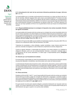 4.7.2. Actualización del valor de las sanciones tributarias pendientes de pago. (Artículo
                    867-1, E. T.)
         Título I
    Capítulo Dos    Los responsables que no cancelen oportunamente las sanciones a su cargo que lleven más de un
     Información    año de vencidas, deberán reajustar dicho valor anual y acumulativamente el 1º de Enero de cada
general sobre la    año, en el ciento por ciento (100%) de la inflación del año anterior certificado por el Departamento
                    Administrativo Nacional de Estadística, DANE. En el evento en que la sanción haya sido determinada
  declaración del
                    por la administración tributaria, la actualización se aplicará a partir del 1º de Enero siguiente a la
 impuesto sobre     fecha en que haya quedado en firme en la vía gubernativa el acto que impuso la correspondiente
       las ventas   sanción.

                    4.7.3. Responsabilidad penal por no consignar el impuesto a las ventas recaudado. Omisión
                    del agente recaudador.

                    Los responsables del impuesto sobre las ventas que no consignen las sumas recaudadas dentro de
                    los dos meses siguientes a los plazos fijados por el Gobierno Nacional para la presentación y pago
                    de las respectivas declaraciones, incurrirán en prisión de tres (3) a seis (6) años y multa equivalente
                    al doble de lo no consignado sin que supere el equivalente a un millón veinte mil (1.020.000) UVT.
                    (Artículo 402 del Código Penal. Art. 868-1, E. T.)

                    Valor de la UVT para el año 2009, es de veintitrés mil setecientos sesenta y tres pesos ($23.763), de
                    acuerdo con la Resolución DIAN 1063 de Diciembre 3 de 2008.

                    Tratándose de sociedades u otras entidades, quedan sometidas a esas mismas sanciones las
                    personas naturales encargadas en cada entidad del cumplimiento de dichas obligaciones.

                    Cuando el agente retenedor o responsable del impuesto a las ventas extinga en su totalidad la
                    obligación tributaria, junto con sus correspondientes intereses y sanciones, mediante pago o
                    compensación de las sumas adeudadas, no habrá lugar a responsabilidad penal. (Parágrafo
                    Art. 665, E. T.)

                    4.8. Sanción por uso fraudulento de cédulas.

                    El contribuyente o responsable que utilice fraudulentamente en sus informaciones tributarias cédulas
                    de personas fallecidas o inexistentes, será denunciado como autor de fraude procesal.

                    La administración tributaria desconocerá los costos, deducciones, descuentos y pasivos patrimoniales
                    cuando la identificación de los beneficiarios no corresponda a cédulas vigentes, y tal error no podrá
                    ser subsanado posteriormente, a menos que el contribuyente o responsable pruebe que la operación
                    se realizó antes del fallecimiento de la persona cuya cédula fue informada o con su sucesión. (Art.
                    650, E. T.)

                    4.9. Otras sanciones.

                    Establece el Artículo 640-1 del E.T., que el responsable del Impuesto sobre las ventas que mediante
                    fraude disminuya el saldo a pagar por concepto de retenciones o impuestos o aumente el saldo a
                    favor de sus declaraciones tributarias en cuantía igual o superior a (4.100 UVT), incurrirá en inhabilidad
                    para ejercer el comercio, profesión u oficio por un término de uno a cinco años y como pena accesoria
                    en multa de (410 a 2.000 UVT). (Art. 868-1, E. T.)

                    En igual sanción incurrirá quien estando obligado a presentar declaración por impuesto sobre las
                    ventas, no lo hiciere valiéndose de los mismos medios, siempre que el impuesto determinado por la
                    administración sea igual o superior a la cuantía antes señalada.

            58
 