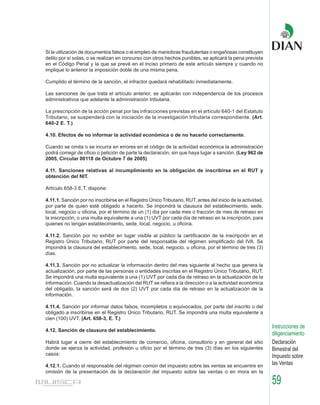 Si la utilización de documentos falsos o el empleo de maniobras fraudulentas o engañosas constituyen
delito por sí solas, o se realizan en concurso con otros hechos punibles, se aplicará la pena prevista
en el Código Penal y la que se prevé en el inciso primero de este artículo siempre y cuando no
implique lo anterior la imposición doble de una misma pena.

Cumplido el término de la sanción, el infractor quedará rehabilitado inmediatamente.

Las sanciones de que trata el artículo anterior, se aplicarán con independencia de los procesos
administrativos que adelante la administración tributaria.

La prescripción de la acción penal por las infracciones previstas en el artículo 640-1 del Estatuto
Tributario, se suspenderá con la iniciación de la investigación tributaria correspondiente. (Art.
640-2 E. T.)

4.10. Efectos de no informar la actividad económica o de no hacerlo correctamente.

Cuando se omita o se incurra en errores en el código de la actividad económica la administración
podrá corregir de oficio o petición de parte la declaración, sin que haya lugar a sanción. (Ley 962 de
2005, Circular 00118 de Octubre 7 de 2005)

4.11. Sanciones relativas al incumplimiento en la obligación de inscribirse en el RUT y
obtención del NIT.

Artículo 658-3 E.T. dispone:

4.11.1. Sanción por no inscribirse en el Registro Único Tributario, RUT, antes del inicio de la actividad,
por parte de quien esté obligado a hacerlo. Se impondrá la clausura del establecimiento, sede,
local, negocio u oficina, por el término de un (1) día por cada mes o fracción de mes de retraso en
la inscripción, o una multa equivalente a una (1) UVT por cada día de retraso en la inscripción, para
quienes no tengan establecimiento, sede, local, negocio, u oficina.

4.11.2. Sanción por no exhibir en lugar visible al público la certificación de la inscripción en el
Registro Único Tributario, RUT por parte del responsable del régimen simplificado del IVA. Se
impondrá la clausura del establecimiento, sede, local, negocio, u oficina, por el término de tres (3)
días.

4.11.3. Sanción por no actualizar la información dentro del mes siguiente al hecho que genera la
actualización, por parte de las personas o entidades inscritas en el Registro Único Tributario, RUT.
Se impondrá una multa equivalente a una (1) UVT por cada día de retraso en la actualización de la
información. Cuando la desactualización del RUT se refiera a la dirección o a la actividad económica
del obligado, la sanción será de dos (2) UVT por cada día de retraso en la actualización de la
información.

4.11.4. Sanción por informar datos falsos, incompletos o equivocados, por parte del inscrito o del
obligado a inscribirse en el Registro Único Tributario, RUT. Se impondrá una multa equivalente a
cien (100) UVT. (Art. 658-3, E. T.)
                                                                                                             Instrucciones de
4.12. Sanción de clausura del establecimiento.
                                                                                                             diligenciamiento
Habrá lugar a cierre del establecimiento de comercio, oficina, consultorio y en general del sitio            Declaración
donde se ejerza la actividad, profesión u oficio por el término de tres (3) días en los siguientes           Bimestral del
casos:                                                                                                       Impuesto sobre
4.12.1. Cuando el responsable del régimen común del impuesto sobre las ventas se encuentre en                las Ventas
omisión de la presentación de la declaración del impuesto sobre las ventas o en mora en la

                                                                                                             59
 