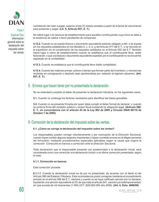 cancelación del valor a pagar, superior a tres (3) meses contados a partir de la fecha de vencimiento
                       para presentar y pagar. (Lit. f), Artículo 657, E. T.)
         Título I
    Capítulo Dos       No habrá lugar a la clausura de establecimiento para aquellos contribuyentes cuya mora se deba a
     Información       la existencia de saldos a favor pendientes de compensar.
general sobre la
                       4.12.2. Cuando no se expida factura o documento equivalente estando obligado a ello, o se expida
  declaración del      sin los requisitos establecidos en los literales b, c, d, e, g del Artículo 617 del E.T., o se reincida en
 impuesto sobre        la expedición sin el cumplimiento de los requisitos señalados en el Artículo 652 del E.T. También
       las ventas      habrá lugar a cierre de establecimiento cuando se establezca que el contribuyente lleve, doble
                       facturación, o que una factura o documento equivalente expedido por el contribuyente no se encuentre
                       registrado en la contabilidad.

                       4.12.3. Cuando se establezca que el contribuyente lleve doble contabilidad.

                       4.12.4. Cuando las materias primas, activos o bienes que forman parte del inventario, o mercancías
                       recibidas en consignación o depósito sean aprehendidas por violación al régimen aduanero. (Art.
                       657, E. T.)


                    5. Errores que hacen tener por no presentada la declaración.
                       No se entenderá cumplido el deber de presentar la declaración tributaria, en los siguientes casos:

                       5.1. Cuando no contenga los factores necesarios para identificar las bases gravables.

                       5.2. Cuando no se presente firmada por quien deba cumplir el deber formal de declarar; o cuando
                       se omita la firma del contador público o revisor fiscal existiendo la obligación legal. (Artículo 580,
                       E. T., en concordancia con el artículo 43 de la Ley 962 de 2005 y Circular DIAN 00118 de
                       Octubre 7 de 2005)


                    6. Corrección de la declaración del impuesto sobre las ventas.
                       6.1. ¿Cómo se corrige la declaración del impuesto sobre las ventas?

                       Los responsables pueden corregir voluntariamente o por insinuación de la Dirección Seccional,
                       cuando hayan omitido algunos aspectos importantes o hayan cometido errores en el diligenciamiento
                       del formulario, mediante procedimientos especiales aplicables según la causa que origina la
                       corrección: Corrección en bancos o corrección ante la Dirección Seccional.

                       Toda declaración que el responsable presente con posterioridad a la declaración inicial, será
                       considerada como una corrección a la declaración inicial o a la última corrección presentada, según
                       el caso.

                       6.1.1. Corrección en bancos.

                       Esta corrección procede:

                       6.1.1.1. Cuando la declaración inicial se da por no presentada, de acuerdo con el literal d) del
                       Artículo 580 del Estatuto Tributario. Esta inconsistencia podrá corregirse mediante el procedimiento
                       previsto en el artículo 588 del E.T., siempre y cuando no se haya notificado sanción por no declarar,
                       liquidando una sanción equivalente al 2% de que trata el artículo 641, sanción por extemporaneidad,
                       sin que exceda de mil trescientas (1.300) UVT. ($30.892.000 año 2009). (Art. 4, Dcto. 4680/08)

            60
 