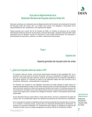 Guía para el diligenciamiento de la
                  Declaración Bimestral del Impuesto sobre las Ventas IVA

Esta guía constituye una orientación para el diligenciamiento del formulario de la declaración bimestral
del impuesto sobre las ventas, IVA, y en ningún caso exime a los obligados a presentarla, de la
responsabilidad de dar cumplimiento a las disposiciones legales.

Tenga presente que a partir del 22 de Octubre de 2008, se modificó la estructura de la Unidad
Administrativa Especial, Dirección de Impuestos y Aduanas Nacionales, mediante el Decreto 4048. Debe
entenderse que en adelante cuando se mencione en esta cartilla administración de impuestos o
administración de impuestos y aduanas, se refiere a Direcciones Seccionales.




                                                  Título I

                                                                                             Capítulo Uno

                                             Aspectos generales del impuesto sobre las ventas


1. ¿Qué es el impuesto sobre las ventas o IVA?
    El impuesto sobre las ventas, comunmente denominado impuesto al valor agregado IVA, es un
    gravamen que recae sobre el consumo de bienes, servicios y explotación de juegos de suerte y
    azar. Es un impuesto del orden nacional, indirecto, de naturaleza real, de causación instantánea y
    de régimen general. En Colombia se aplica en las diferentes etapas del ciclo económico de la
    producción, distribución, comercialización e importación.

    Es impuesto, por consistir en una obligación pecuniaria que debe sufragar el sujeto pasivo sin
    ninguna contraprestación directa. Es del orden nacional porque su ámbito de aplicación lo constituye
    todo el territorio nacional y el titular de la acreencia tributaria es la nación. Es indirecto porque entre
    el contribuyente, entendido como quien efectivamente asume la carga económica del impuesto y la
    nación como sujeto activo, acreedor de la obligación tributaria, media un intermediario denominado
    responsable.
                                                                                                                  Instrucciones de
    Es de naturaleza real por cuanto afecta o recae sobre bienes, servicios y explotación de juegos de            diligenciamiento
    suerte y azar, sin consideración alguna a la calidad de las personas que intervienen en la operación.         Declaración
                                                                                                                  Bimestral del
    Es un impuesto de causación instantánea porque el hecho generador del impuesto tiene ocurrencia
                                                                                                                  Impuesto sobre
    en un instante o momento preciso, aunque para una adecuada administración la declaración, se
    presenta por períodos bimestrales. En consecuencia para efectos de establecer la vigencia del                 las Ventas
    impuesto se debe acudir a la regla consagrada en el artículo 338 de la Constitución Política.

                                                                                                                  7
 