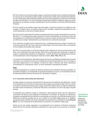 6.1.1.2. Cuando se incrementa el saldo a pagar o se disminuye el saldo a favor inicialmente declarado.
En caso de que se incremente el saldo a pagar o se disminuya el saldo a favor inicialmente declarado,
la nueva declaración debe presentarse dentro de los dos años siguientes a la fecha del vencimiento
del plazo para declarar, si no se ha notificado requerimiento especial o pliego de cargos por el año
gravable que se pretende corregir, liquidándose la sanción prevista en el artículo 644 del Estatuto
Tributario.

6.1.1.3. Cuando no se modifica ninguno de estos saldos. Cuando la corrección no modifica el valor
a pagar ni el saldo a favor, se puede corregir el error cometido, mediante la presentación de una
nueva declaración en bancos sin liquidar sanción.

6.1.1.4. Cuando la administración profiera el emplazamiento para corregir contemplado en el artículo
685 del E.T., el contribuyente puede presentar en bancos la declaración de corrección dentro del
mes siguiente a la notificación del emplazamiento, aunque se hayan vencido los dos años de plazo
que tenía para corregir voluntariamente, por tratarse de una corrección provocada.

Si la corrección se realiza como consecuencia de un emplazamiento para corregir, la sanción por
corrección será del 20% del mayor valor que se deba pagar o del menor saldo a favor y se presenta
en las entidades autorizadas para recaudar

6.1.1.5. Por ser provocada, la corrección también podrá realizarse en bancos por fuera de los dos
años, que inicialmente tenía para corregir, dentro de la oportunidad para responder un pliego de
cargos, un requerimiento especial o su ampliación, o dentro del término para interponer el recurso
de reconsideración contra la liquidación oficial de revisión. (Arts. 709 y 713, E. T.)

La corrección de la declaración debe efectuarse en los bancos y entidades autorizadas para recaudar
impuestos, en el formulario prescrito por la DIAN para el período gravable que se va a corregir, el
cual debe diligenciarse en su totalidad, incluidos los datos y factores que fueron declarados
correctamente en la declaración inicial. La nueva declaración reemplazará la anterior.

Nota
Cuando la declaración no contiene los factores necesarios para identificar las bases gravables, no
es posible corregirla y, por consiguiente, es necesario presentar una nueva, con la respectiva sanción
de extemporaneidad conforme al artículo 641 del Estatuto Tributario.


6.1.2. Corrección ante la Dirección Seccional.

Se debe solicitar la corrección ante la Dirección Seccional de la jurisdicción del declarante, cuando
en la declaración de corrección se disminuye el valor a pagar, se aumente el saldo a favor o cuando
la corrección a pesar de aumentar el valor a pagar o disminuir el saldo a favor, se origina en diferencias
de criterio entre el declarante y la Dirección Seccional, caso éste en el cual no hay lugar a liquidar
sanción.

El declarante que pretende corregir su declaración, debe presentar dentro del año siguiente al
vencimiento del término para presentar la declaración el formulario de proyecto de declaración               Instrucciones de
corregida acompañada de una solicitud en que exponga sus razones, en el formato prescrito por la             diligenciamiento
DIAN para el período gravable que se va a corregir, el cual debe diligenciarse en su totalidad,
                                                                                                             Declaración
incluidos los datos y factores que fueron declarados correctamente en la declaración inicial (Artículo
589, E. T.). Con el proyecto de la declaración de corrección no se efectúa ningún pago.
                                                                                                             Bimestral del
                                                                                                             Impuesto sobre
Dentro de los seis meses siguientes a la presentación de la solicitud, la Dirección Seccional                las Ventas
determinará si la corrección solicitada es pertinente. En caso de que no se pronuncie, se entiende

                                                                                                             61
 