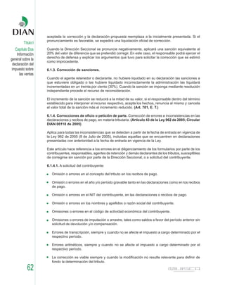 aceptada la corrección y la declaración propuesta reemplaza a la inicialmente presentada. Si el
                    pronunciamiento es favorable, se expedirá una liquidación oficial de corrección.
         Título I
    Capítulo Dos    Cuando la Dirección Seccional se pronuncie negativamente, aplicará una sanción equivalente al
     Información    20% del valor de diferencia que se pretendió corregir. En este caso, el responsable podrá ejercer el
                    derecho de defensa y explicar los argumentos que tuvo para solicitar la corrección que se estimó
general sobre la
                    como improcedente.
  declaración del
 impuesto sobre     6.1.3. Corrección de sanciones.
       las ventas
                    Cuando el agente retenedor o declarante, no hubiere liquidado en su declaración las sanciones a
                    que estuviere obligado o las hubiere liquidado incorrectamente la administración las liquidará
                    incrementadas en un treinta por ciento (30%). Cuando la sanción se imponga mediante resolución
                    independiente procede el recurso de reconsideración.

                    El incremento de la sanción se reducirá a la mitad de su valor, si el responsable dentro del término
                    establecido para interponer el recurso respectivo, acepta los hechos, renuncia al mismo y cancela
                    el valor total de la sanción más el incremento reducido. (Art. 701, E. T.)

                    6.1.4. Correcciones de oficio o petición de parte. Corrección de errores e inconsistencias en las
                    declaraciones y recibos de pago, en materia tributaria. (Artículo 43 de la Ley 962 de 2005; Circular
                    DIAN 00118 de 2005)

                    Aplica para todas las inconsistencias que se detecten a partir de la fecha de entrada en vigencia de
                    la Ley 962 de 2005 (8 de Julio de 2005), incluidas aquellas que se encuentren en declaraciones
                    presentadas con anterioridad a la fecha de entrada en vigencia de la Ley.

                    Este artículo hace referencia a los errores en el diligenciamiento de los formularios por parte de los
                    contribuyentes, responsables, agentes de retención y demás declarantes de los tributos, susceptibles
                    de corregirse sin sanción por parte de la Dirección Seccional, o a solicitud del contribuyente.

                    6.1.4.1. A solicitud del contribuyente:

                       Omisión o errores en el concepto del tributo en los recibos de pago.

                       Omisión o errores en el año y/o período gravable tanto en las declaraciones como en los recibos
                       de pago.

                       Omisión o errores en el NIT del contribuyente, en las declaraciones o recibos de pago.

                       Omisión o errores en los nombres y apellidos o razón social del contribuyente.

                       Omisiones o errores en el código de actividad económica del contribuyente.

                       Omisiones o errores de imputación o arrastre, tales como saldos a favor del período anterior sin
                       solicitud de devolución y/o compensación.

                       Errores de transcripción, siempre y cuando no se afecte el impuesto a cargo determinado por el
                       respectivo período.

                       Errores aritméticos, siempre y cuando no se afecte el impuesto a cargo determinado por el
                       respectivo período.

                       La corrección es viable siempre y cuando la modificación no resulte relevante para definir de
                       fondo la determinación del tributo.

            62
 