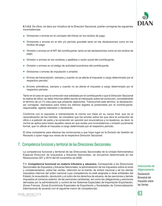 6.1.4.2. De oficio, es decir por iniciativa de la Dirección Seccional, podrán corregirse las siguientes
   inconsistencias:

      Omisiones o errores en el concepto del tributo en los recibos de pago.

      Omisiones o errores en el año y/o período gravable tanto en las declaraciones como en los
      recibos de pago.

      Omisión o errores en el NIT del contribuyente, tanto en las declaraciones como en los recibos de
      pago.

      Omisión o errores en los nombres y apellidos o razón social del contribuyente.

      Omisión o errores en el código de actividad económica del contribuyente.

      Omisiones o errores de imputación o arrastre.

      Errores de transcripción, siempre y cuando no se afecte el impuesto a cargo determinado por el
      respectivo período.

      Errores aritméticos, siempre y cuando no se afecte el impuesto a cargo determinado por el
      respectivo período.

   Tanto en el caso en que la corrección sea solicitada por el contribuyente o que la Dirección Seccional
   la realice de oficio, se debe informar p68or escrito al interesado sobre tal corrección, concediéndole
   el término de un (1) mes para que presente objeciones. Transcurrido este término, la declaración,
   así corregida, reemplaza para todos los efectos legales la presentada por el contribuyente,
   responsable, agente retenedor o declarante.

   Conforme con lo expuesto e interpretando la norma con base en su causa final, que es la
   racionalización de los trámites, se considera que los errores sobre los que obra la corrección de
   oficio o a petición de parte y la corrección sin sanción son enunciativos y no taxativos, es decir, la
   norma se aplica para todos aquellos casos en que exista una inconsistencia u omisión puramente
   formal, que no afecte el impuesto a cargo determinado por el respectivo período.

   El área competente para efectuar las correcciones a que haya lugar es la División de Gestión de
   Recaudo o quien haga sus veces de la respectiva Dirección Seccional.


7. Competencia funcional y territorial de las Direcciones Seccionales.
   La competencia funcional y territorial de las Direcciones Seccionales de la Unidad Administrativa
   Especial Dirección de Impuestos y Aduanas Nacionales, se encuentra determinada en las
   Resoluciones 007 y 0010 del 04 noviembre de 2008:

   7.1. Competencia funcional en materia tributaria y aduanera. Corresponde a las Direcciones
   Seccionales de Impuestos y Aduanas Nacionales, la administración de los impuestos sobre la renta          Instrucciones de
   y complementarios, sobre las ventas, retención en la fuente, de timbre nacional y de los demás            diligenciamiento
   impuestos internos del orden nacional cuya competencia no esté asignada a otras entidades del             Declaración
   Estado; la recaudación, devolución y el cobro de los derechos de aduana, de las sanciones y demás
                                                                                                             Bimestral del
   impuestos al comercio exterior, de las sanciones cambiarias, así como las obligaciones y sanciones
   derivadas por la administración y control de los Sistemas Especiales de Importación-Exportación,          Impuesto sobre
   Zonas Francas, Zonas Económicas Especiales de Exportación y Sociedades de Comercialización                las Ventas
   Internacional de acuerdo con el siguiente marco de competencias:

                                                                                                             63
 