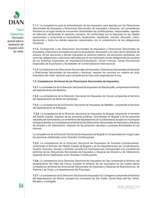 7.1.1. La competencia para la administración de los impuestos será ejercida por las Direcciones
                    Seccionales de Impuestos y Direcciones Seccionales de Impuestos y Aduanas, con competencia
         Título I   tributaria en el lugar donde se encuentren domiciliados los contribuyentes, responsables, agentes
    Capítulo Dos    de retención, declarantes en general y terceros, de conformidad con lo dispuesto en las citadas
     Información    resoluciones y comprende su recaudación, fiscalización, liquidación, sanción, discusión, cobro,
general sobre la    devolución y todos los demás aspectos relacionados con el cumplimiento de las obligaciones
                    tributarias.
  declaración del
 impuesto sobre     7.1.2. Corresponde a las Direcciones Seccionales de Impuestos y Direcciones Seccionales de
       las ventas   Impuestos y Aduanas la competencia para la recaudación, devolución y el cobro de los derechos de
                    aduana, de las sanciones y demás impuestos al comercio exterior, las sanciones cambiarias, así
                    como las obligaciones y sanciones derivadas por el incumplimiento de las obligaciones de usuarios
                    de los Sistemas Especiales de Importación-Exportación, Zonas Francas, Zonas Económicas
                    Especiales de Exportación y Sociedades de Comercialización Internacional.

                    7.1.3. Corresponde a las Direcciones Seccionales de Impuestos, Direcciones Seccionales de Aduanas
                    y Direcciones Seccionales de Impuestos y Aduanas, resolver los recursos en materia de otros
                    impuestos del orden nacional cuya competencia le haya sido asignada por la Ley.

                    7.2. Competencia Territorial de las Direcciones Seccionales de Impuestos.

                    7.2.1. La competencia de la Dirección Seccional de Impuestos de Barranquilla, comprende el territorio
                    del departamento del Atlántico.

                    7.2.2. La competencia de la Dirección Seccional de Impuestos de Cúcuta comprende el territorio
                    del departamento de Norte de Santander.

                    7.2.3. La competencia de la Dirección Seccional de Impuestos de Medellín, comprende el territorio
                    del departamento de Antioquia.

                     7.2.4. La competencia de la Dirección Seccional de Impuestos de Bogotá comprende el territorio
                    del Distrito Capital, respecto de las personas jurídicas, domiciliadas en Bogotá y de las personas
                    naturales allí domiciliadas y en el territorio del departamento de Cundinamarca excepto los municipios
                    correspondientes a la competencia territorial de las Direcciones Seccionales de Impuestos y Aduanas
                    de Girardot y de Villavicencio, respecto de las personas naturales y jurídicas domiciliadas en los
                    mismos;

                    La competencia de la Dirección Seccional de Impuestos de Bogotá no comprenderá en ningún caso
                    las personas clasificadas como Grandes Contribuyentes.

                    7.2.5. La competencia de la Dirección Seccional de Impuestos de Grandes Contribuyentes,
                    comprende el territorio del Distrito Capital de Bogotá y de los departamentos de: Cundinamarca,
                    Guanía, Guaviare, Vaupés y Vichada, excepto los municipios que corresponden a la competencia
                    territorial de las Direcciones Seccionales de Impuestos y Aduanas de Girardot y de Villavicencio
                    respecto de los clasificados como Grandes Contribuyentes.

                    7.2.6. La competencia de la Dirección Seccional de Impuestos de Cali comprende el territorio del
                    departamento del Valle del Cauca, excepto el territorio de los municipios en los cuales ejerza
                    competencia territorial las Direcciones Seccionales de Impuestos y Aduanas de Buenaventura, de
                    Palmira y de Tuluá; y el departamento del Putumayo.

                    7.2.7. La competencia de la Dirección Seccional de Impuestos de Cartagena comprende el territorio
                    del departamento de Bolivar, excepto los municipios de San Pablo, Santa Rosa del Sur, Simití,
                    Morales y Cantagallo.

            64
 