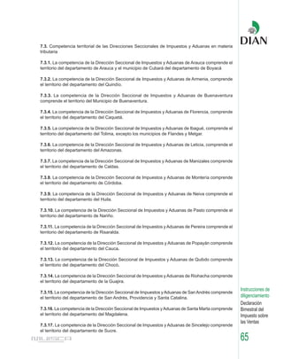7.3. Competencia territorial de las Direcciones Seccionales de Impuestos y Aduanas en materia
tributaria

7.3.1. La competencia de la Dirección Seccional de Impuestos y Aduanas de Arauca comprende el
territorio del departamento de Arauca y el municipio de Cubará del departamento de Boyacá

7.3.2. La competencia de la Dirección Seccional de Impuestos y Aduanas de Armenia, comprende
el territorio del departamento del Quindío.

7.3.3. La competencia de la Dirección Seccional de Impuestos y Aduanas de Buenaventura
comprende el territorio del Municipio de Buenaventura.

7.3.4. La competencia de la Dirección Seccional de Impuestos y Aduanas de Florencia, comprende
el territorio del departamento del Caquetá.

7.3.5. La competencia de la Dirección Seccional de Impuestos y Aduanas de Ibagué, comprende el
territorio del departamento del Tolima, excepto los municipios de Flandes y Melgar.

7.3.6. La competencia de la Dirección Seccional de Impuestos y Aduanas de Leticia, comprende el
territorio del departamento del Amazonas.

7.3.7. La competencia de la Dirección Seccional de Impuestos y Aduanas de Manizales comprende
el territorio del departamento de Caldas.

7.3.8. La competencia de la Dirección Seccional de Impuestos y Aduanas de Montería comprende
el territorio del departamento de Córdoba.

7.3.9. La competencia de la Dirección Seccional de Impuestos y Aduanas de Neiva comprende el
territorio del departamento del Huila.

7.3.10. La competencia de la Dirección Seccional de Impuestos y Aduanas de Pasto comprende el
territorio del departamento de Nariño.

7.3.11. La competencia de la Dirección Seccional de Impuestos y Aduanas de Pereira comprende el
territorio del departamento de Risaralda.

7.3.12. La competencia de la Dirección Seccional de Impuestos y Aduanas de Popayán comprende
el territorio del departamento del Cauca.

7.3.13. La competencia de la Dirección Seccional de Impuestos y Aduanas de Quibdo comprende
el territorio del departamento del Chocó.

7.3.14. La competencia de la Dirección Seccional de Impuestos y Aduanas de Riohacha comprende
el territorio del departamento de la Guajira.
                                                                                                   Instrucciones de
7.3.15. La competencia de la Dirección Seccional de Impuestos y Aduanas de San Andrés comprende
el territorio del departamento de San Andrés, Providencia y Santa Catalina.                        diligenciamiento
                                                                                                   Declaración
7.3.16. La competencia de la Dirección Seccional de Impuestos y Aduanas de Santa Marta comprende   Bimestral del
el territorio del departamento del Magdalena.                                                      Impuesto sobre
                                                                                                   las Ventas
7.3.17. La competencia de la Dirección Seccional de Impuestos y Aduanas de Sincelejo comprende
el territorio del departamento de Sucre.
                                                                                                   65
 