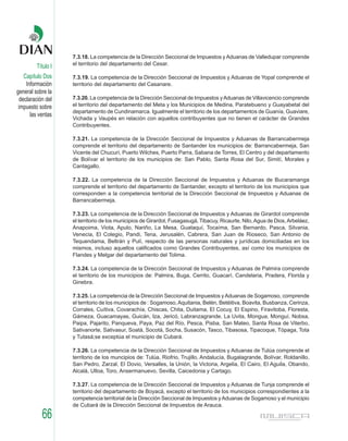 7.3.18. La competencia de la Dirección Seccional de Impuestos y Aduanas de Valledupar comprende
                    el territorio del departamento del Cesar.
         Título I
    Capítulo Dos    7.3.19. La competencia de la Dirección Seccional de Impuestos y Aduanas de Yopal comprende el
     Información    territorio del departamento del Casanare.
general sobre la
  declaración del   7.3.20. La competencia de la Dirección Seccional de Impuestos y Aduanas de Villavicencio comprende
 impuesto sobre     el territorio del departamento del Meta y los Municipios de Medina, Paratebueno y Guayabetal del
                    departamento de Cundinamarca. Igualmente el territorio de los departamentos de Guanía, Guaviare,
       las ventas
                    Vichada y Vaupés en relación con aquellos contribuyentes que no tienen el carácter de Grandes
                    Contribuyentes.

                    7.3.21. La competencia de la Dirección Seccional de Impuestos y Aduanas de Barrancabermeja
                    comprende el territorio del departamento de Santander los municipios de: Barrancabermeja, San
                    Vicente del Chucurí, Puerto Wilches, Puerto Parra, Sabana de Torres, El Centro y del departamento
                    de Bolívar el territorio de los municipios de: San Pablo, Santa Rosa del Sur, Simití, Morales y
                    Cantagallo.

                    7.3.22. La competencia de la Dirección Seccional de Impuestos y Aduanas de Bucaramanga
                    comprende el territorio del departamento de Santander, excepto el territorio de los municipios que
                    corresponden a la competencia territorial de la Dirección Seccional de Impuestos y Aduanas de
                    Barrancabermeja.

                    7.3.23. La competencia de la Dirección Seccional de Impuestos y Aduanas de Girardot comprende
                    el territorio de los municipios de Girardot, Fusagasugá, Tibacuy, Ricaurte, Nilo, Agua de Dios, Arbeláez,
                    Anapoima, Viota, Apulo, Nariño, La Mesa, Guataquí, Tocaíma, San Bernardo, Pasca, Silvania,
                    Venecia, El Colegio, Pandi, Tena, Jerusalén, Cabrera, San Juan de Rioseco, San Antonio de
                    Tequendama, Beltrán y Pulí, respecto de las personas naturales y jurídicas domiciliadas en los
                    mismos, incluso aquellos calificados como Grandes Contribuyentes, así como los municipios de
                    Flandes y Melgar del departamento del Tolima.

                    7.3.24. La competencia de la Dirección Seccional de Impuestos y Aduanas de Palmira comprende
                    el territorio de los municipios de: Palmira, Buga, Cerrito, Guacarí, Candelaria, Pradera, Florida y
                    Ginebra.

                    7.3.25. La competencia de la Dirección Seccional de Impuestos y Aduanas de Sogamoso, comprende
                    el territorio de los municipios de : Sogamoso, Aquitania, Belén, Betéitiva, Boavita, Busbanza, Cerinza,
                    Corrales, Cuítiva, Covarachía, Chiscas, Chita, Duitama, El Cocuy, El Espino, Firavitoba, Floresta,
                    Gámeza, Guacamayas, Guicán, Iza, Jericó, Labranzagrande, La Uvita, Mongua, Monguí, Nobsa,
                    Paipa, Pajarito, Panqueva, Paya, Paz del Río, Pesca, Pisba, San Mateo, Santa Rosa de Viterbo,
                    Sativanorte, Sativasur, Soatá, Socotá, Socha, Susacón, Tasco, Tibasosa, Tipacoque, Tópaga, Tota
                    y Tutasá;se exceptúa el municipio de Cubará.

                    7.3.26. La competencia de la Dirección Seccional de Impuestos y Aduanas de Tulúa comprende el
                    territorio de los muncipios de: Tulúa, Riofrio, Trujillo, Andalucía, Bugalagrande, Bolívar, Roldanillo,
                    San Pedro, Zarzal, El Dovio, Versalles, la Unión, la Victoria, Argelia, El Cairo, El Aguila, Obando,
                    Alcalá, Ulloa, Toro, Ansermanuevo, Sevilla, Caicedonia y Cartago.

                    7.3.27. La competencia de la Dirección Seccional de Impuestos y Aduanas de Tunja comprende el
                    territorio del departamento de Boyacá, excepto el territorio de los municipios correspondientes a la
                    competencia territorial de la Dirección Seccional de Impuestos y Aduanas de Sogamoso y el municipio
                    de Cubará de la Dirección Seccional de Impuestos de Arauca.

            66
 