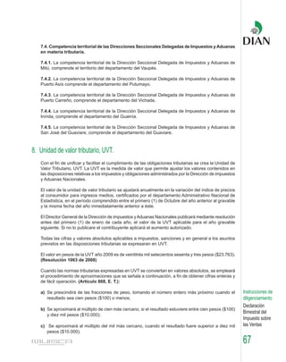 7.4. Competencia territorial de las Direcciones Seccionales Delegadas de Impuestos y Aduanas
   en materia tributaria.

   7.4.1. La competencia territorial de la Dirección Seccional Delegada de Impuestos y Aduanas de
   Mitú, comprende el territorio del departamento del Vaupés.

   7.4.2. La competencia territorial de la Dirección Seccional Delegada de Impuestos y Aduanas de
   Puerto Asís comprende el departamento del Putumayo.

   7.4.3. La competencia territorial de la Dirección Seccional Delegada de Impuestos y Aduanas de
   Puerto Carreño, comprende el departamento del Vichada.

   7.4.4. La competencia territorial de la Dirección Seccional Delegada de Impuestos y Aduanas de
   Inírida, comprende el departamento del Guainía.

   7.4.5. La competencia territorial de la Dirección Seccional Delegada de Impuestos y Aduanas de
   San José del Guaviare, comprende el departamento del Guaviare.



8. Unidad de valor tributario, UVT.
   Con el fin de unificar y facilitar el cumplimiento de las obligaciones tributarias se crea la Unidad de
   Valor Tributario, UVT. La UVT es la medida de valor que permite ajustar los valores contenidos en
   las disposiciones relativas a los impuestos y obligaciones administrados por la Dirección de impuestos
   y Aduanas Nacionales.

   El valor de la unidad de valor tributario se ajustará anualmente en la variación del índice de precios
   al consumidor para ingresos medios, certificados por el departamento Administrativo Nacional de
   Estadística, en el período comprendido entre el primero (1) de Octubre del año anterior al gravable
   y la misma fecha del año inmediatamente anterior a éste.

   El Director General de la Dirección de impuestos y Aduanas Nacionales publicará mediante resolución
   antes del primero (1) de enero de cada año, el valor de la UVT aplicable para el año gravable
   siguiente. Si no lo publicare el contribuyente aplicará el aumento autorizado.

   Todas las cifras y valores absolutos aplicables a impuestos, sanciones y en general a los asuntos
   previstos en las disposiciones tributarias se expresaran en UVT.

   El valor en pesos de la UVT año 2009 es de veintitrés mil setecientos sesenta y tres pesos ($23.763).
   (Resolución 1063 de 2008)

   Cuando las normas tributarias expresadas en UVT se conviertan en valores absolutos, se empleará
   el procedimiento de aproximaciones que se señala a continuación, a fin de obtener cifras enteras y
   de fácil operación. (Artículo 868, E. T.):

   a) Se prescindirá de las fracciones de peso, tomando el número entero más próximo cuando el               Instrucciones de
      resultado sea cien pesos ($100) o menos;                                                               diligenciamiento
                                                                                                             Declaración
   b) Se aproximará al múltiplo de cien más cercano, si el resultado estuviere entre cien pesos ($100)
      y diez mil pesos ($10.000);
                                                                                                             Bimestral del
                                                                                                             Impuesto sobre
   c) Se aproximará al múltiplo del mil más cercano, cuando el resultado fuere superior a diez mil           las Ventas
      pesos ($10.000).

                                                                                                             67
 