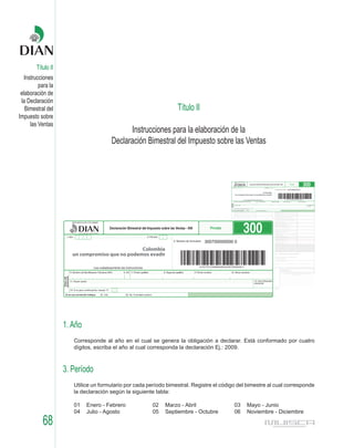 Título II
   Instrucciones
          para la
 elaboración de
 la Declaración
   Bimestral del                                                  Título II
Impuesto sobre
      las Ventas
                                            Instrucciones para la elaboración de la
                                      Declaración Bimestral del Impuesto sobre las Ventas




                    1. Año
                       Corresponde al año en el cual se genera la obligación a declarar. Está conformado por cuatro
                       dígitos, escriba el año al cual corresponda la declaración Ej.: 2009.



                    3. Período
                       Utilice un formulario por cada período bimestral. Registre el código del bimestre al cual corresponde
                       la declaración según la siguiente tabla:

                       01    Enero - Febrero           02    Marzo - Abril                03   Mayo - Junio
                       04    Julio - Agosto            05    Septiembre - Octubre         06   Noviembre - Diciembre

           68
 