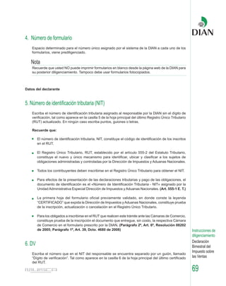 4. Número de formulario
    Espacio determinado para el número único asignado por el sistema de la DIAN a cada uno de los
    formularios, viene prediligenciado.

   Nota
    Recuerde que usted NO puede imprimir formularios en blanco desde la página web de la DIAN para
    su posterior diligenciamiento. Tampoco debe usar formularios fotocopiados.



Datos del declarante



5. Número de identificación tributaria (NIT)
    Escriba el número de identificación tributaria asignado al responsable por la DIAN sin el dígito de
    verificación, tal como aparece en la casilla 5 de la hoja principal del último Registro Único Tributario
    (RUT) actualizado. En ningún caso escriba puntos, guiones o letras.

    Recuerde que:

        El número de identificación tributaria, NIT, constituye el código de identificación de los inscritos
        en el RUT.

        El Registro Único Tributario, RUT, establecido por el artículo 555-2 del Estatuto Tributario,
        constituye el nuevo y único mecanismo para identificar, ubicar y clasificar a los sujetos de
        obligaciones administradas y controladas por la Dirección de Impuestos y Aduanas Nacionales.

        Todos los contribuyentes deben inscribirse en el Registro Único Tributario para obtener el NIT.

        Para efectos de la presentación de las declaraciones tributarias y pago de las obligaciones, el
        documento de identificación es el «Número de Identificación Tributaria - NIT» asignado por la
        Unidad Administrativa Especial Dirección de Impuestos y Aduanas Nacionales. (Art. 555-1 E. T.)

        La primera hoja del formulario oficial previamente validado, en donde conste la leyenda
        “CERTIFICADO” que expida la Dirección de Impuestos y Aduanas Nacionales, constituye prueba
        de la inscripción, actualización o cancelación en el Registro Único Tributario.

        Para los obligados a inscribirse en el RUT que realicen este trámite ante las Cámaras de Comercio,
        constituye prueba de la inscripción el documento que entregue, sin costo, la respectiva Cámara
        de Comercio en el formulario prescrito por la DIAN. (Parágrafo 2º, Art. 6º, Resolución 08202
        de 2005; Parágrafo 1º, Art. 39, Dcto. 4680 de 2008)                                                    Instrucciones de
                                                                                                               diligenciamiento
                                                                                                               Declaración
6. DV                                                                                                          Bimestral del
                                                                                                               Impuesto sobre
    Escriba el número que en el NIT del responsable se encuentra separado por un guión, llamado
    “Dígito de verificación”. Tal como aparece en la casilla 6 de la hoja principal del último certificado     las Ventas
    del RUT.

                                                                                                               69
 