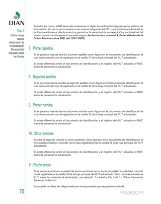 En todos los casos, el NIT tiene adicionalmente un dígito de verificación asignado por el sistema de
                       información, el cual no se considera como número integrante del NIT, cuya función es individualizar
        Título II      de forma exclusiva al cliente externo y garantizar la veracidad de su expedición y exclusividad del
   Instrucciones       mismo para el contribuyente al que se le asigna. (Inciso tercero, numeral 4, Generalidades de la
          para la      Orden Administrativa 0001 del 11/01/ 2005)
 elaboración de
 la Declaración
   Bimestral del    7. Primer apellido
Impuesto sobre         Si es persona natural escriba el primer apellido como figura en el documento de identificación el
      las Ventas       cual debe coincidir con el registrado en la casilla 31 de la hoja principal del RUT actualizado.

                       Si existe diferencia entre el documento de identificación y el registro del RUT actualice el RUT,
                       antes de presentar la declaración.



                    8. Segundo apellido
                       Si es persona natural escriba el segundo apellido como figura en el documento de identificación el
                       cual debe coincidir con el registrado en la casilla 32 de la hoja principal del RUT actualizado.

                       Si existe diferencia entre el documento de identificación y el registro del RUT actualice el RUT,
                       antes de presentar la declaración.



                    9. Primer nombre
                       Si es persona natural escriba el primer nombre como figura en el documento de identificación el
                       cual debe coincidir con el registrado en la casilla 33 de la hoja principal del RUT actualizado.

                       Si existe diferencia entre el documento de identificación y el registro del RUT actualice el RUT,
                       antes de presentar la declaración.



                    10. Otros nombres
                       Escriba el segundo nombre (u otros nombres) como figura(n) en el documento de identificación el
                       (los) cual (es) debe (n) coincidir con el (los) registrado(s) en la casilla 34 de la hoja principal del RUT
                       actualizado.

                       Si existe diferencia entre el documento de identificación y el registro del RUT actualice el RUT,
                       antes de presentar la declaración.



                    11. Razón social
                       Si es persona jurídica o sociedad de hecho escriba la razón social completa, la cual debe coincidir
                       con la registrada en la casilla 35 de la hoja principal del RUT actualizado. Si no coincide actualice el
                       RUT antes de presentar la declaración, por ejemplo: “La Ideal y Cía. Ltda.” o “Pérez Hermanos
                       Sociedad de Hecho”.

                       Esta casilla no debe ser diligenciada por el responsable que sea persona natural.

           70
 