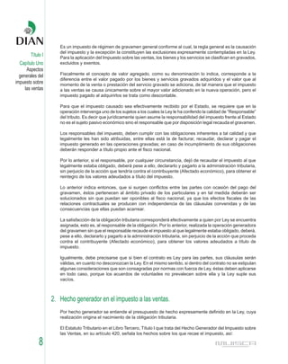 Es un impuesto de régimen de gravamen general conforme al cual, la regla general es la causación
                      del impuesto y la excepción la constituyen las exclusiones expresamente contempladas en la Ley.
        Título I      Para la aplicación del Impuesto sobre las ventas, los bienes y los servicios se clasifican en gravados,
  Capítulo Uno        excluidos y exentos.
      Aspectos
  generales del       Fiscalmente el concepto de valor agregado, como su denominación lo indica, corresponde a la
                      diferencia entre el valor pagado por los bienes y servicios gravados adquiridos y el valor que al
impuesto sobre        momento de la venta o prestación del servicio gravado se adiciona, de tal manera que el impuesto
     las ventas       a las ventas se causa únicamente sobre el mayor valor adicionado en la nueva operación, pero el
                      impuesto pagado al adquirirlos se trata como descontable.

                      Para que el impuesto causado sea efectivamente recibido por el Estado, se requiere que en la
                      operación intervenga uno de los sujetos a los cuales la Ley le ha conferido la calidad de “Responsable”
                      del tributo. Es decir que jurídicamente quien asume la responsabilidad del impuesto frente al Estado
                      no es el sujeto pasivo económico sino el responsable que por disposición legal recauda el gravamen.

                      Los responsables del impuesto, deben cumplir con las obligaciones inherentes a tal calidad y que
                      legalmente les han sido atribuidas, entre ellas está la de facturar, recaudar, declarar y pagar el
                      impuesto generado en las operaciones gravadas; en caso de incumplimiento de sus obligaciones
                      deberán responder a título propio ante el fisco nacional.

                      Por lo anterior, si el responsable, por cualquier circunstancia, dejó de recaudar el impuesto al que
                      legalmente estaba obligado, deberá pese a ello, declararlo y pagarlo a la administración tributaria,
                      sin perjuicio de la acción que tendría contra el contribuyente (Afectado económico), para obtener el
                      reintegro de los valores adeudados a título del impuesto.

                      Lo anterior indica entonces, que si surgen conflictos entre las partes con ocasión del pago del
                      gravamen, éstos pertenecen al ámbito privado de los particulares y en tal medida deberán ser
                      solucionados sin que puedan ser oponibles al fisco nacional, ya que los efectos fiscales de las
                      relaciones contractuales se producen con independencia de las cláusulas convenidas y de las
                      consecuencias que ellas puedan acarrear.

                      La satisfacción de la obligación tributaria corresponderá efectivamente a quien por Ley se encuentra
                      asignada, esto es, al responsable de la obligación. Por lo anterior, realizada la operación generadora
                      del gravamen sin que el responsable recaude el impuesto al que legalmente estaba obligado, deberá,
                      pese a ello, declararlo y pagarlo a la administración tributaria, sin perjuicio de la acción que proceda
                      contra el contribuyente (Afectado económico), para obtener los valores adeudados a título de
                      impuesto.

                      Igualmente, debe precisarse que si bien el contrato es Ley para las partes, sus cláusulas serán
                      válidas, en cuanto no desconozcan la Ley. En el mismo sentido, si dentro del contrato no se estipulan
                      algunas consideraciones que son consagradas por normas con fuerza de Ley, éstas deben aplicarse
                      en todo caso, porque los acuerdos de voluntades no prevalecen sobre ella y la Ley suple sus
                      vacíos.



                   2. Hecho generador en el impuesto a las ventas.
                      Por hecho generador se entiende el presupuesto de hecho expresamente definido en la Ley, cuya
                      realización origina el nacimiento de la obligación tributaria.

                      El Estatuto Tributario en el Libro Tercero, Título I que trata del Hecho Generador del Impuesto sobre
                      las Ventas, en su artículo 420, señala los hechos sobre los que recae el impuesto, así:

             8
 