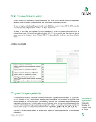 26. No. Formulario declaración anterior
   Si va a corregir una declaración correspondiente al año 2009, escriba aquí el número que figura en
   la casilla 4 del formulario correspondiente a la declaración objeto de corrección.

   Si va a corregir una declaración ya corregida por la DIAN con base en la Ley 962 de 2005, escriba
   aquí los dígitos que figuran en la casilla 4 de dicha declaración.

   Si usted va a corregir una declaración con posterioridad a un acto administrativo que corrigió la
   liquidación privada, (Corrección aritmética, Artículo 697 E. T., o corrección que disminuya el valor a
   pagar o aumente el saldo a favor, Artículo 589 E. T.), deberá incluir el número completo del acto
   oficial.



SECCIÓN INGRESOS




27. Ingresos brutos por exportaciones
   Escriba en esta casilla el valor FOB correspondiente a las exportaciones realizadas en el período.       Instrucciones de
   Incluya también en esta casilla el valor obtenido por la venta en el país de bienes de exportación a
   las sociedades de comercialización internacional, siempre que los bienes sean efectivamente
                                                                                                            diligenciamiento
   exportados directamente o transformados para el efecto, así como los ingresos por la prestación de       Declaración
   servicios intermedios de la producción que se presten a tales sociedades, siempre y cuando los           Bimestral del
   bienes sobre los que se prestan sean efectivamente exportados. (Arts. 479, 481, Lit. b., E. T.)          Impuesto sobre
                                                                                                            las Ventas
   Por valor FOB se entiende el valor de la mercancía puesta en el sitio de embarque, sin incluir fletes
   ni seguros.

                                                                                                            73
 