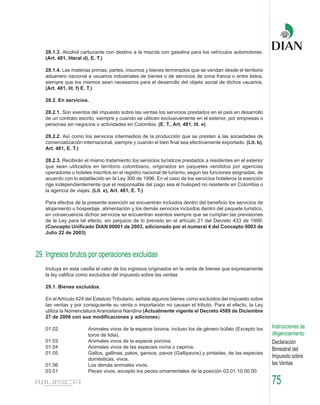 28.1.3. Alcohol carburante con destino a la mezcla con gasolina para los vehículos automotores.
   (Art. 481, literal d), E. T.)

   28.1.4. Las materias primas, partes, insumos y bienes terminados que se vendan desde el territorio
   aduanero nacional a usuarios industriales de bienes o de servicios de zona franca o entre éstos,
   siempre que los mismos sean necesarios para el desarrollo del objeto social de dichos usuarios.
   (Art. 481, lit. f) E. T.)

   28.2. En servicios.

   28.2.1. Son exentos del impuesto sobre las ventas los servicios prestados en el país en desarrollo
   de un contrato escrito, siempre y cuando se utilicen exclusivamente en el exterior, por empresas o
   personas sin negocios o actividades en Colombia. (E. T., Art. 481, lit. e)

   28.2.2. Así como los servicios intermedios de la producción que se presten a las sociedades de
   comercialización internacional, siempre y cuando el bien final sea efectivamente exportado. (Lit. b),
   Art. 481, E. T.)

   28.2.3. Recibirán el mismo tratamiento los servicios turísticos prestados a residentes en el exterior
   que sean utilizados en territorio colombiano, originados en paquetes vendidos por agencias
   operadores u hoteles inscritos en el registro nacional de turismo, según las funciones asignadas, de
   acuerdo con lo establecido en la Ley 300 de 1996. En el caso de los servicios hoteleros la exención
   rige independientemente que el responsable del pago sea el huésped no residente en Colombia o
   la agencia de viajes. (Lit. e), Art. 481, E. T.)

   Para efectos de la presente exención se encuentran incluidos dentro del beneficio los servicios de
   alojamiento u hospedaje, alimentación y los demás servicios incluidos dentro del paquete turístico,
   en consecuencia dichos servicios se encuentran exentos siempre que se cumplan las previsiones
   de la Ley para tal efecto, sin perjuicio de lo previsto en el artículo 21 del Decreto 433 de 1999.
   (Concepto Unificado DIAN 00001 de 2003, adicionado por el numeral 4 del Concepto 0003 de
   Julio 22 de 2003)



29. Ingresos brutos por operaciones excluidas
   Incluya en esta casilla el valor de los ingresos originados en la venta de bienes que expresamente
   la ley califica como excluidos del impuesto sobre las ventas

   29.1. Bienes excluidos.

   En el Artículo 424 del Estatuto Tributario, señala algunos bienes como excluidos del impuesto sobre
   las ventas y por consiguiente su venta o importación no causan el tributo. Para el efecto, la Ley
   utiliza la Nomenclatura Arancelaria Nandina (Actualmente vigente el Decreto 4589 de Diciembre
   27 de 2006 con sus modificaciones y adiciones):

   01.02              Animales vivos de la especie bovina, incluso los de género búfalo (Excepto los       Instrucciones de
                      toros de lidia).                                                                     diligenciamiento
   01.03              Animales vivos de la especie porcina.                                                Declaración
   01.04              Animales vivos de las especies ovina o caprina.                                      Bimestral del
   01.05              Gallos, gallinas, patos, gansos, pavos (Gallipavos) y pintadas, de las especies
                      domésticas, vivos.
                                                                                                           Impuesto sobre
   01.06              Los demás animales vivos.                                                            las Ventas
   03.01              Peces vivos, excepto los peces ornamentales de la posición 03.01.10.00.00.

                                                                                                           75
 