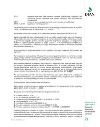 90.21               Aparatos especiales para ortopedia, prótesis, rehabilitación, productos para
                    asistencia urinaria, aparatos para acceso a piscinas para personas con
                    discapacidad.
93.01               Armas de guerra, excepto los revólveres, pistolas y armas blancas.
96.09.10.00.00      Lápices de escribir y colorear.

Las materias primas químicas con destino a la producción de plaguicidas e insecticidas de la partida
38.08 y de los fertilizantes de las partidas 31.01 a 31.05.

Equipos de infusión de líquidos y filtros para diálisis renal de la subpartida 90.18.39.00.00.

Las Impresoras braille, estereotipadoras braille, líneas braille, regletas braille, cajas aritméticas y de
dibujo braille, elementos manuales o mecánicos de escritura del sistema braille, así como los artículos
y aparatos de ortopedia, prótesis, artículos y aparatos de prótesis; todos para uso de personas,
audífonos y demás aparatos que lleve la propia persona, o se le implanten para compensar un
defecto o una incapacidad y bastones para ciegos aunque estén dotados de tecnología, contenidos
en la partida arancelaria 90.21.

Los computadores personales de escritorio o portátiles, cuyo valor no exceda de ochenta y dos
(82) UVT.

Para efectos de la exclusión del IVA, se entiende por computador personal de escritorio, la unidad
compuesta por la Unidad Central de Proceso (CPU), monitor, teclado y/o mouse, manuales, cables,
sistema operacional preinstalado y habilitado para acceso a Internet.

Para los mismos efectos se entiende como computador personal portátil, aquel que tiene integrado
en el mismo continente la Unidad Central de Proceso (CPU), el monitor o pantalla y todos los
demás componentes para que funcione de manera autónoma e independiente y se encuentre
habilitado para acceso a Internet, con la característica adicional de que su peso permite llevarlo de
manera práctica de un lugar a otro en equipaje de mano. (Art. 5, Dcto. 567 de 2007)

No se encuentran excluidos del impuesto elementos tales como: Impresora, unidades de
almacenamiento externo, escáner, módem externo, cámara de video y, en general, otros accesorios
o periféricos, así como partes y piezas de los computadores,

Los dispositivos anticonceptivos para uso femenino.

Las materias primas químicas con destino a la producción de medicamentos de las posiciones
29.36, 29.41, 30.01, 30.03, 30.04 y 30.06.

Equipos y elementos componentes del plan de gas vehicular, así:

1.   Cilindros 73.11.00.10.00
2.   Kit de conversión 84.09.91.91.00
3.   Partes para Kits (Repuestos) 84.09.91.99.00; 84.09.91.60.00
4.   Compresores 84.14.80.22.00
5.   Surtidores (Dispensadores) 90.25.80.90.00                                                               Instrucciones de
6.   Partes y accesorios surtidores (repuestos) 90.25.90.00.00                                               diligenciamiento
7.   Partes y accesorios compresores (repuestos) 84.14.90.10.00; 84.90.90.90.00                              Declaración
                                                                                                             Bimestral del
Ladrillos y bloques de calicanto, de arcilla, y con base en cemento, bloques de arcilla silvocalcárea.
- También se encuentra excluida del impuesto sobre las ventas, la importación al departamento del
                                                                                                             Impuesto sobre
Amazonas, en desarrollo del Convenio Colombo-Peruano vigente, de alimentos de consumo humano                 las Ventas
y animal elementos de aseo y medicamentos para uso humano o veterinario, siempre y cuando se

                                                                                                             79
 