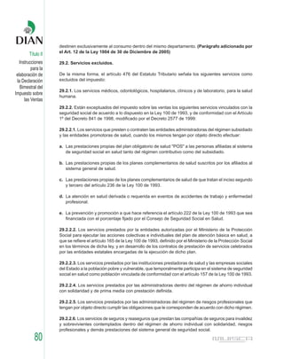 destinen exclusivamente al consumo dentro del mismo departamento. (Parágrafo adicionado por
                    el Art. 12 de la Ley 1004 de 30 de Diciembre de 2005)
        Título II
   Instrucciones    29.2. Servicios excluidos.
          para la
 elaboración de     De la misma forma, el artículo 476 del Estatuto Tributario señala los siguientes servicios como
 la Declaración     excluidos del impuesto:
   Bimestral del
                    29.2.1. Los servicios médicos, odontológicos, hospitalarios, clínicos y de laboratorio, para la salud
Impuesto sobre
                    humana.
      las Ventas
                    29.2.2. Están exceptuados del impuesto sobre las ventas los siguientes servicios vinculados con la
                    seguridad social de acuerdo a lo dispuesto en la Ley 100 de 1993, y de conformidad con el Artículo
                    1º del Decreto 841 de 1998, modificado por el Decreto 2577 de 1999:

                    29.2.2.1. Los servicios que presten o contraten las entidades administradoras del régimen subsidiado
                    y las entidades promotoras de salud, cuando los mismos tengan por objeto directo efectuar:

                    a. Las prestaciones propias del plan obligatorio de salud "POS" a las personas afiliadas al sistema
                       de seguridad social en salud tanto del régimen contributivo como del subsidiado.

                    b. Las prestaciones propias de los planes complementarios de salud suscritos por los afiliados al
                       sistema general de salud.

                    c. Las prestaciones propias de los planes complementarios de salud de que tratan el inciso segundo
                       y tercero del artículo 236 de la Ley 100 de 1993.

                    d. La atención en salud derivada o requerida en eventos de accidentes de trabajo y enfermedad
                       profesional.

                    e. La prevención y promoción a que hace referencia el artículo 222 de la Ley 100 de 1993 que sea
                       financiada con el porcentaje fijado por el Consejo de Seguridad Social en Salud.

                    29.2.2.2. Los servicios prestados por la entidades autorizadas por el Ministerio de la Protección
                    Social para ejecutar las acciones colectivas e individuales del plan de atención básica en salud, a
                    que se refiere el artículo 165 de la Ley 100 de 1993, definido por el Ministerio de la Protección Social
                    en los términos de dicha ley, y en desarrollo de los contratos de prestación de servicios celebrados
                    por las entidades estatales encargadas de la ejecución de dicho plan.

                    29.2.2.3. Los servicios prestados por las instituciones prestadoras de salud y las empresas sociales
                    del Estado a la población pobre y vulnerable, que temporalmente participa en el sistema de seguridad
                    social en salud como población vinculada de conformidad con el artículo 157 de la Ley 100 de 1993.

                    29.2.2.4. Los servicios prestados por las administradoras dentro del régimen de ahorro individual
                    con solidaridad y de prima media con prestación definida.

                    29.2.2.5. Los servicios prestados por las administradoras del régimen de riesgos profesionales que
                    tengan por objeto directo cumplir las obligaciones que le corresponden de acuerdo con dicho régimen.

                    29.2.2.6. Los servicios de seguros y reaseguros que prestan las compañías de seguros para invalidez
                    y sobrevivientes contemplados dentro del régimen de ahorro individual con solidaridad, riesgos
                    profesionales y demás prestaciones del sistema general de seguridad social.

           80
 