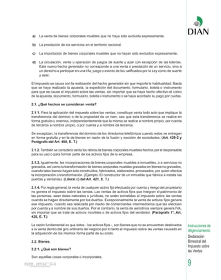 a)   La venta de bienes corporales muebles que no haya sido excluida expresamente.

b)   La prestación de los servicios en el territorio nacional.

c)   La importación de bienes corporales muebles que no hayan sido excluidos expresamente.

d)   La circulación, venta u operación de juegos de suerte y azar con excepción de las loterías.
     Este nuevo hecho generador no corresponde a una venta o prestación de un servicio, sino a
     un derecho a participar en una rifa, juego o evento de los calificados por la Ley como de suerte
     y azar.

El impuesto se causa con la realización del hecho generador sin que importe la habitualidad. Basta
que se haya realizado la apuesta, la expedición del documento, formulario, boleta o instrumento
para que se cause el impuesto sobre las ventas, sin importar que se haya hecho efectivo el cobro
de la apuesta, documento, formulario, boleta o instrumento o se haya acordado su pago por cuotas.

2.1. ¿Qué hechos se consideran venta?

2.1.1. Para la aplicación del impuesto sobre las ventas, constituye venta todo acto que implique la
transferencia del dominio o de la propiedad de un bien, sea que esta transferencia se realice en
forma gratuita u onerosa, independientemente que la misma se realice a nombre propio, por cuenta
de terceros a nombre propio, o por cuenta y a nombre de terceros.

Se exceptúan, la transferencia del dominio de los directorios telefónicos cuando estos se entregan
en forma gratuita y en la de bienes en razón de la fusión y escisión de sociedades. (Art. 428-2 y
Parágrafo del Art. 468, E. T.)

2.1.2. También se considera venta los retiros de bienes corporales muebles hechos por el responsable
para su uso o para formar parte de los activos fijos de la empresa.

2.1.3. Igualmente, las incorporaciones de bienes corporales muebles a inmuebles, o a servicios no
gravados, así como la transformación de bienes corporales muebles gravados en bienes no gravados,
cuando tales bienes hayan sido construidos, fabricados, elaborados, procesados, por quien efectúa
la incorporación o transformación. (Ejemplo: El constructor de un inmueble que fabrica e instala las
puertas y ventanas). (Literal c) del Art. 421, E. T.)

2.1.4. Por regla general, la venta de cualquier activo fijo efectuado por cuenta y riesgo del propietario
no genera el impuesto sobre las ventas. Las ventas de activos fijos que integran el patrimonio de
las personas, sean éstas naturales o jurídicas, no están sometidas al impuesto sobre las ventas
cuando se hagan directamente por los dueños. Excepcionalmente la venta de activos fijos genera
ese impuesto, cuando sea realizada por medio de comerciantes intermediarios que las efectúen
por cuenta y a nombre de sus dueños. Por el contrario, la venta de aerodinos siempre genera IVA,
sin importar que se trate de activos movibles o de activos fijos del vendedor. (Parágrafo 1º, Art.
420, E. T.)

La razón fundamental es que éstos - los activos fijos -, son bienes que no se encuentran destinados         Instrucciones de
a la venta dentro del giro ordinario del negocio por lo tanto el impuesto sobre las ventas causado en       diligenciamiento
la adquisición de los mismos forma parte de su costo.
                                                                                                            Declaración
2.2. Bienes.                                                                                                Bimestral del
                                                                                                            Impuesto sobre
2.2.1. ¿Qué son bienes?
                                                                                                            las Ventas
Son aquellas cosas corporales o incorporales.

                                                                                                            9
 