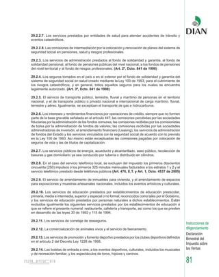 29.2.2.7. Los servicios prestados por entidades de salud para atender accidentes de tránsito y
eventos catastróficos.

29.2.2.8. Las comisiones de intermediación por la colocación y renovación de planes del sistema de
seguridad social en pensiones, salud y riesgos profesionales.

29.2.3. Los servicios de administración prestados al fondo de solidaridad y garantía, al fondo de
solidaridad pensional, al fondo de pensiones públicas del nivel nacional, a los fondos de pensiones
del nivel territorial y al fondo de riesgos profesionales. (Art. 2º, Dcto. 841 de 1998)

29.2.4. Los seguros tomados en el país o en el exterior por el fondo de solidaridad y garantía del
sistema de seguridad social en salud creado mediante la Ley 100 de 1993, para el cubrimiento de
los riesgos catastróficos, y en general, todos aquellos seguros para los cuales se encuentre
legalmente autorizado. (Art. 3º, Dcto. 841 de 1998)

29.2.5. El servicio de transporte público, terrestre, fluvial y marítimo de personas en el territorio
nacional, y el de transporte público o privado nacional e internacional de carga marítimo, fluvial,
terrestre y aéreo. Igualmente, se exceptúan el transporte de gas e hidrocarburos.

29.2.6. Los intereses y rendimientos financieros por operaciones de crédito, siempre que no formen
parte de la base gravable señalada en el artículo 447; las comisiones percibidas por las sociedades
fiduciarias por la administración de los fondos comunes, las comisiones recibidas por los comisionistas
de bolsa por la administración de fondos de valores; las comisiones recibidas por las sociedades
administradoras de inversión, el arrendamiento financiero (Leasing), los servicios de administración
de fondos del Estado y los servicios vinculados con la seguridad social de acuerdo con lo previsto
en la Ley 100 de 1993. Así mismo están exceptuadas las comisiones pagadas por colocación de
seguros de vida y las de títulos de capitalización.

29.2.7. Los servicios públicos de energía, acueducto y alcantarillado, aseo público, recolección de
basuras y gas domiciliario ya sea conducido por tubería o distribuido en cilindros.

29.2.8. En el caso del servicio telefónico local, se excluyen del impuesto los primeros doscientos
cincuenta (250) impulsos o los primeros 325 minutos mensuales facturados a los estratos 1 y 2 y el
servicio telefónico prestado desde teléfonos públicos (Art. 476, E.T. y Art. 1, Dcto. 4537 de 2005)

29.2.9. El servicio de arrendamiento de inmuebles para vivienda, y el arrendamiento de espacios
para exposiciones y muestras artesanales nacionales, incluidos los eventos artísticos y culturales.

29.2.10. Los servicios de educación prestados por establecimientos de educación preescolar,
primaria, media e intermedia, superior y especial o no formal, reconocidos como tales por el Gobierno,
y los servicios de educación prestados por personas naturales a dichos establecimientos. Están
excluidos igualmente los siguientes servicios prestados por los establecimientos de educación a
que se refiere el presente numeral: restaurante, cafetería y transporte, así como los que se presten
en desarrollo de las leyes 30 de 1992 y 115 de 1994.

29.2.11. Los servicios de corretaje de reaseguros.
                                                                                                          Instrucciones de
29.2.12. La comercialización de animales vivos y el servicio de faenamiento.                              diligenciamiento
                                                                                                          Declaración
29.2.13. Los servicios de promoción y fomento deportivo prestados por los clubes deportivos definidos     Bimestral del
en el artículo 2 del Decreto Ley 1228 de 1995.
                                                                                                          Impuesto sobre
29.2.14. Las boletas de entrada a cine, a los eventos deportivos, culturales, incluidos los musicales     las Ventas
y de recreación familiar, y los espectáculos de toros, hípicos y caninos.

                                                                                                          81
 