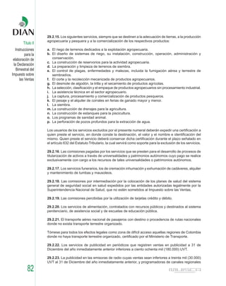 29.2.15. Los siguientes servicios, siempre que se destinen a la adecuación de tierras, a la producción
                    agropecuaria y pesquera y a la comercialización de los respectivos productos:
        Título II
   Instrucciones    a. El riego de terrenos dedicados a la explotación agropecuaria.
          para la   b. El diseño de sistemas de riego, su instalación, construcción, operación, administración y
 elaboración de        conservación.
                    c. La construcción de reservorios para la actividad agropecuaria.
 la Declaración     d. La preparación y limpieza de terrenos de siembra.
   Bimestral del    e. El control de plagas, enfermedades y malezas, incluida la fumigación aérea y terrestre de
Impuesto sobre         sembradíos.
      las Ventas    f. El corte y la recolección mecanizada de productos agropecuarios.
                    g. El desmote de algodón, la trilla y el secamiento de productos agrícolas.
                    h. La selección, clasificación y el empaque de productos agropecuarios sin procesamiento industrial.
                    i. La asistencia técnica en el sector agropecuario.
                    j. La captura, procesamiento y comercialización de productos pesqueros.
                    k. El pesaje y el alquiler de corrales en ferias de ganado mayor y menor.
                    l. La siembra.
                    m. La construcción de drenajes para la agricultura.
                    n. La construcción de estanques para la piscicultura.
                    o. Los programas de sanidad animal.
                    p. La perforación de pozos profundos para la extracción de agua.

                    Los usuarios de los servicios excluidos por el presente numeral deberán expedir una certificación a
                    quien preste el servicio, en donde conste la destinación, el valor y el nombre e identificación del
                    mismo. Quien preste el servicio deberá conservar dicha certificación durante el plazo señalado en
                    el artículo 632 del Estatuto Tributario, la cual servirá como soporte para la exclusión de los servicios.

                    29.2.16. Las comisiones pagadas por los servicios que se presten para el desarrollo de procesos de
                    titularización de activos a través de universalidades y patrimonios autónomos cuyo pago se realice
                    exclusivamente con cargo a los recursos de tales universalidades o patrimonios autónomos.

                    29.2.17. Los servicios funerarios, los de cremación inhumación y exhumación de cadáveres, alquiler
                    y mantenimiento de tumbas y mausoleos.

                    29.2.18. Las comisiones por intermediación por la colocación de los planes de salud del sistema
                    general de seguridad social en salud expedidos por las entidades autorizadas legalmente por la
                    Superintendencia Nacional de Salud, que no estén sometidos al Impuesto sobre las Ventas.

                    29.2.19. Las comisiones percibidas por la utilización de tarjetas crédito y débito.

                    29.2.20. Los servicios de alimentación, contratados con recursos públicos y destinados al sistema
                    penitenciario, de asistencia social y de escuelas de educación pública.

                    29.2.21. El transporte aéreo nacional de pasajeros con destino o procedencia de rutas nacionales
                    donde no exista transporte terrestre organizado.

                    Tómese para todos los efectos legales como zona de difícil acceso aquellas regiones de Colombia
                    donde no haya transporte terrestre organizado, certificado por el Ministerio de Transporte.

                    29.2.22. Los servicios de publicidad en periódicos que registren ventas en publicidad a 31 de
                    Diciembre del año inmediatamente anterior inferiores a ciento ochenta mil (180.000) UVT.

                    29.2.23. La publicidad en las emisoras de radio cuyas ventas sean inferiores a treinta mil (30.000)
                    UVT al 31 de Diciembre del año inmediatamente anterior, y programadoras de canales regionales

           82
 