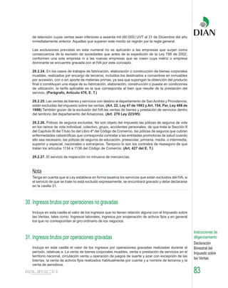 de televisión cuyas ventas sean inferiores a sesenta mil (60.000) UVT al 31 de Diciembre del año
   inmediatamente anterior. Aquellas que superen este monto se regirán por la regla general.

   Las exclusiones previstas en este numeral no se aplicarán a las empresas que surjan como
   consecuencia de la escisión de sociedades que antes de la expedición de la Ley 788 de 2002,
   conformen una sola empresa ni a las nuevas empresas que se creen cuya matriz o empresa
   dominante se encuentre gravada con el IVA por este concepto.

   29.2.24. En los casos de trabajos de fabricación, elaboración o construcción de bienes corporales
   muebles, realizados por encargo de terceros, incluidos los destinados a convertirse en inmuebles
   por accesión, con o sin aporte de materias primas, ya sea que supongan la obtención del producto
   final o constituyan una etapa de su fabricación, elaboración, construcción o puesta en condiciones
   de utilización, la tarifa aplicable es la que corresponda al bien que resulte de la prestación del
   servicio. (Parágrafo, Artículo 476, E. T.)

   29.2.25. Las ventas de bienes y servicios con destino al departamento de San Andrés y Providencia,
   están excluidas del impuesto sobre las ventas. (Art. 22, Ley 47 de 1993 y Art. 154, Par, Ley 488 de
   1998) También gozan de la exclusión del IVA las ventas de bienes y prestación de servicios dentro
   del territorio del departamento del Amazonas. (Art. 270 Ley 223/95)

   29.2.26. Pólizas de seguros excluidas. No son objeto del impuesto las pólizas de seguros de vida
   en los ramos de vida individual, colectivo, grupo, accidentes personales, de que trata la Sección II
   del Capítulo III del Título 5o del Libro 4º del Código de Comercio, las pólizas de seguros que cubran
   enfermedades catastróficas que corresponda contratar a las entidades promotoras de salud cuando
   ello sea necesario, las pólizas de seguros de educación, preescolar, primaria, media, o intermedia,
   superior y especial, nacionales o extranjeros. Tampoco lo son los contratos de reaseguro de que
   tratan los artículos 1134 a 1136 del Código de Comercio. (Art. 427 del E. T.)

   29.2.27. El servicio de inspección no intrusiva de mercancías.



   Nota
   Tenga en cuenta que la Ley establece en forma taxativa los servicios que están excluidos del IVA, si
   el servicio de que se trate no está excluido expresamente, se encontrará gravado y debe declararse
   en la casilla 31.



30. Ingresos brutos por operaciones no gravadas
   Incluya en esta casilla el valor de los ingresos que no tienen relación alguna con el Impuesto sobre
   las Ventas, tales como: Ingresos laborales, ingresos por enajenación de activos fijos y en general
   los que no correspondan al giro ordinario de los negocios.


                                                                                                           Instrucciones de
31. Ingresos brutos por operaciones gravadas                                                               diligenciamiento
                                                                                                           Declaración
   Incluya en esta casilla el valor de los ingresos por operaciones gravadas realizadas durante el         Bimestral del
   período, relativas a: La venta de bienes corporales muebles, venta o prestación de servicios en el      Impuesto sobre
   territorio nacional, circulación venta u operación de juegos de suerte y azar con excepción de las
   loterías, la venta de activos fijos realizados habitualmente por cuenta y a nombre de terceros y la
                                                                                                           las Ventas
   venta de aerodinos.

                                                                                                           83
 