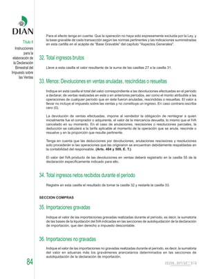 Para el efecto tenga en cuenta: Que la operación no haya sido expresamente excluida por la Ley, y
                       la base gravable de cada transacción según las normas pertinentes y las indicaciones suministradas
        Título II      en esta cartilla en el acápite de “Base Gravable” del capítulo "Aspectos Generales".
   Instrucciones
          para la
 elaboración de     32. Total ingresos brutos
 la Declaración
   Bimestral del       Lleve a esta casilla el valor resultante de la suma de las casillas 27 a la casilla 31.
Impuesto sobre
      las Ventas
                    33. Menos: Devoluciones en ventas anuladas, rescindidas o resueltas
                       Indique en esta casilla el total del valor correspondiente a las devoluciones efectuadas en el período
                       a declarar, de ventas realizadas en este o en anteriores períodos, así como el monto atribuible a las
                       operaciones de cualquier período que en éste fueron anuladas, rescindidas o resueltas. El valor a
                       llevar no incluye el impuesto sobre las ventas y no constituye un ingreso. En caso contrario escriba
                       cero (0).

                       La devolución de ventas efectuadas, impone al vendedor la obligación de reintegrar a quien
                       inicialmente fue el comprador o adquirente, el valor de la mercancía devuelta, lo mismo que el IVA
                       cancelado en su momento. En el caso de anulaciones, rescisiones o resoluciones parciales, la
                       deducción se calculará a la tarifa aplicable al momento de la operación que se anula, rescinde o
                       resuelve y en la proporción que resulte pertinente.

                       Tenga en cuenta que las deducciones por devoluciones, anulaciones rescisiones y resoluciones
                       solo procederán si las operaciones que las originaron se encuentran debidamente respaldadas en
                       la contabilidad del responsable. (Arts. 484 y 509, E. T.)

                       El valor del IVA producto de las devoluciones en ventas deberá registrarlo en la casilla 55 de la
                       declaración específicamente indicado para ello.



                    34. Total ingresos netos recibidos durante el período
                       Registre en esta casilla el resultado de tomar la casilla 32 y restarle la casilla 33.


                    SECCION COMPRAS


                    35. Importaciones gravadas
                       Indique el valor de las importaciones gravadas realizadas durante el período, es decir, la sumatoria
                       de las bases de la liquidación del IVA indicadas en las secciones de autoliquidación de la declaración
                       de importación, que den derecho a impuesto descontable.



                    36. Importaciones no gravadas
                       Indique el valor de las importaciones no gravadas realizadas durante el período, es decir, la sumatoria
                       del valor en aduanas más los gravámenes arancelarios determinados en las secciones de
                       autoliquidación de la declaración de importación.
           84
 