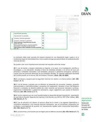 La exclusión debe estar prevista de manera expresa en una disposición legal, sujeta o no a
condiciones según la misma determine, como cuando se exige que para el efecto no exista producción
nacional del bien.

Se pueden citar como importaciones excluidas del impuesto sobre las ventas:

36.1. Las de bienes y equipos destinados al deporte, a la salud, a la investigación científica y
tecnológica, y a la educación, donados a favor de entidades oficiales o sin ánimo de lucro por
personas o entidades nacionales o por entidades, personas o gobiernos extranjeros, siempre y
cuando para las personas diferentes de las entidades oficiales, se obtenga calificación favorable
del Comité previsto en el artículo 362 del Estatuto Tributario. (Dcto. 300, de 2009)

36.2. Los bienes y equipos para la seguridad nacional con destino a la fuerza pública. (Art. 480,
inciso 1, E. T.)

36.3. Las de bienes y equipos que se efectúen en desarrollo de convenios, tratados, acuerdos
internacionales e interinstitucionales o proyectos de cooperación, donados a favor del Gobierno
Nacional o entidades de derecho público de orden nacional, por personas naturales o jurídicas,
organismos multilaterales o gobiernos extranjeros, según reglamento que expida el Gobierno
Nacional. (Art. 480, inciso 2, E. T.)

36.4. Las de materias que van a ser transformadas en desarrollo del plan importación - exportación
de que trata la Sección Segunda del Capítulo X del Decreto Ley 444 de 1967 (Plan Vallejo). (Art.
428, literal b, E. T.)                                                                                Instrucciones de
                                                                                                      diligenciamiento
36.5. Las de artículos con destino al servicio oficial de la misión y los agentes diplomáticos o      Declaración
consulares extranjeros y de misiones técnicas extranjeras, que se encuentren amparados por
                                                                                                      Bimestral del
privilegios o prerrogativas de acuerdo con disposiciones legales sobre reciprocidad diplomática.
(Art. 428, literal c, E. T.)                                                                          Impuesto sobre
                                                                                                      las Ventas
36.6. Las de armas y municiones que se hagan para la defensa nacional. (Art. 428, literal d, E. T.)

                                                                                                      85
 
