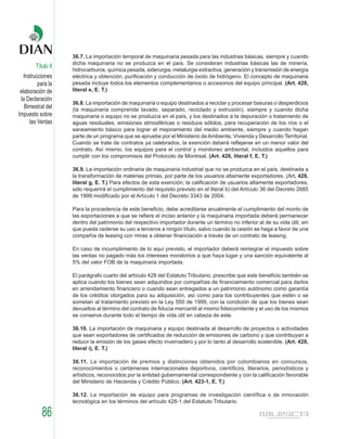 36.7. La importación temporal de maquinaria pesada para las industrias básicas, siempre y cuando
                    dicha maquinaria no se produzca en el país. Se consideran industrias básicas las de minería,
        Título II
                    hidrocarburos, química pesada, siderurgia, metalurgia extractiva, generación y transmisión de energía
   Instrucciones    eléctrica y obtención, purificación y conducción de óxido de hidrógeno. El concepto de maquinaria
          para la   pesada incluye todos los elementos complementarios o accesorios del equipo principal. (Art. 428,
 elaboración de     literal e, E. T.)
 la Declaración
                    36.8. La importación de maquinaria o equipo destinados a reciclar y procesar basuras o desperdicios
   Bimestral del    (la maquinaria comprende lavado, separado, reciclado y extrusión), siempre y cuando dicha
Impuesto sobre      maquinaria o equipo no se produzca en el país, y los destinados a la depuración o tratamiento de
      las Ventas    aguas residuales, emisiones atmosféricas o residuos sólidos, para recuperación de los ríos o el
                    saneamiento básico para lograr el mejoramiento del medio ambiente, siempre y cuando hagan
                    parte de un programa que se apruebe por el Ministerio de Ambiente, Vivienda y Desarrollo Territorial.
                    Cuando se trate de contratos ya celebrados, la exención deberá reflejarse en un menor valor del
                    contrato. Así mismo, los equipos para el control y monitoreo ambiental, incluidos aquellos para
                    cumplir con los compromisos del Protocolo de Montreal. (Art. 428, literal f, E. T.)

                    36.9. La importación ordinaria de maquinaria industrial que no se produzca en el país, destinada a
                    la transformación de materias primas, por parte de los usuarios altamente exportadores. (Art. 428,
                    literal g, E. T.) Para efectos de esta exención, la calificación de usuarios altamente exportadores,
                    sólo requerirá el cumplimiento del requisito previsto en el literal b) del Artículo 36 del Decreto 2685
                    de 1999 modificado por el Artículo 1 del Decreto 3343 de 2004.

                    Para la procedencia de este beneficio, debe acreditarse anualmente el cumplimiento del monto de
                    las exportaciones a que se refiere el inciso anterior y la maquinaria importada deberá permanecer
                    dentro del patrimonio del respectivo importador durante un término no inferior al de su vida útil, sin
                    que pueda cederse su uso a terceros a ningún título, salvo cuando la cesión se haga a favor de una
                    compañía de leasing con miras a obtener financiación a través de un contrato de leasing.

                    En caso de incumplimiento de lo aquí previsto, el importador deberá reintegrar el impuesto sobre
                    las ventas no pagado más los intereses moratorios a que haya lugar y una sanción equivalente al
                    5% del valor FOB de la maquinaria importada.

                    El parágrafo cuarto del artículo 428 del Estatuto Tributario, prescribe que este beneficio también se
                    aplica cuando los bienes sean adquiridos por compañías de financiamiento comercial para darlos
                    en arrendamiento financiero o cuando sean entregados a un patrimonio autónomo como garantía
                    de los créditos otorgados para su adquisición, así como para los contribuyentes que estén o se
                    sometan al tratamiento previsto en la Ley 550 de 1999, con la condición de que los bienes sean
                    devueltos al término del contrato de fiducia mercantil al mismo fideicomitente y el uso de los mismos
                    se conserve durante todo el tiempo de vida útil en cabeza de este.

                    36.10. La importación de maquinaria y equipo destinada al desarrollo de proyectos o actividades
                    que sean exportadores de certificados de reducción de emisiones de carbono y que contribuyan a
                    reducir la emisión de los gases efecto invernadero y por lo tanto al desarrollo sostenible. (Art. 428,
                    literal i), E. T.)

                    36.11. La importación de premios y distinciones obtenidos por colombianos en concursos,
                    reconocimientos o certámenes internacionales deportivos, científicos, literarios, periodísticos y
                    artísticos, reconocidos por la entidad gubernamental correspondiente y con la calificación favorable
                    del Ministerio de Hacienda y Crédito Público. (Art. 423-1, E. T.)

                    36.12. La importación de equipo para programas de investigación científica o de innovación
                    tecnológica en los términos del artículo 428-1 del Estatuto Tributario.

           86
 