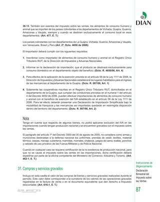 36.13. También son exentos del impuesto sobre las ventas, los alimentos de consumo humano y
   animal que se importen de los países colindantes a los departamentos de Vichada, Guajira, Guainía,
   Amazonas y Vaupés, siempre y cuando se destinen exclusivamente al consumo local en esos
   departamentos. (Art. 477, E. T.)

   Los países colindantes con los departamentos de La Guajira, Vichada, Guainía, Amazonas y Vaupés,
   son Venezuela, Brasil y Perú (Art. 2º, Dcto. 4650 de 2006)

   El Importador deberá cumplir con los siguientes requisitos:

   1. Inscribirse como importador de alimentos de consumo humano y animal en el Registro Único
      Tributario RUT, de la Dirección de Impuestos y Aduanas Nacionales.

   2. Informar en la declaración de importación, que el producto se destinará exclusivamente para
      consumo doméstico en el departamento objeto del beneficio. (Dcto. R. 4650/06, Art. 4)

   3. Para efectos de la aplicación de la exención prevista en el artículo 56 de la Ley 1111 de 2006, la
      Dirección de Impuestos y Aduanas Nacionales establecerá los lugares habilitados para el ingreso
      de las mercancías al departamento de la Guajira. (Dcto. R. 087/08, Art. 1)

   4. Solamente las cooperativas inscritas en el Registro Único Tributario RUT, domiciliadas en el
      departamento de la Guajira, que cumplan las condiciones previstas en el numeral 1 del artículo
      4 del Decreto 4650 de 2006, pueden efectuar importaciones de alimentos de consumo humano
      y animal con el beneficio de exención del IVA establecido en el artículo 56 de la Ley 1111 de
      2006. Para tal efecto deberán presentar una Declaración de Importación Simplificada bajo la
      modalidad de franquicia y las mercancías así importadas quedarán en restringida disposición
      dentro del territorio del departamento. (Dcto. R. 087/08, Art. 2)



   Nota
   Tenga en cuenta que respecto de algunos bienes, no podrá aplicarse exclusión del IVA en las
   importaciones cuando tengan producción nacional y se encuentren gravados con el impuesto sobre
   las ventas.

   El parágrafo del artículo 1º del Decreto 3000 del 30 de agosto de 2005, no considera como armas y
   municiones destinadas a la defensa nacional los uniformes, prendas de vestir, textiles, material
   térmico, carpas, menaje, cubertería, marmitas, morrales, chalecos, juegos de cama, toallas, ponchos
   y calzado de uso privativo de las Fuerza Militares y de Policía Nacional.

   Cuando en cualquier caso se requiera certificación de la no existencia de producción nacional, para
   que no se cause el impuesto sobre las ventas en las importaciones, dicha certificación deberá
   expedirse por parte de la oficina competente del Ministerio de Comercio, Industria y Turismo. (Art.
   482-1, E. T.)
                                                                                                           Instrucciones de
                                                                                                           diligenciamiento
37. Compras y servicios gravados                                                                           Declaración
                                                                                                           Bimestral del
   Incluya en esta casilla el valor de las compras de bienes y servicios gravadas realizadas durante el
   período. Este valor debe corresponder a la sumatoria de los valores de las operaciones gravadas         Impuesto sobre
   registradas en la factura de venta o en el documento equivalente que den derecho a Impuesto             las Ventas
   descontable. (Art. 616-1, E. T.)

                                                                                                           87
 