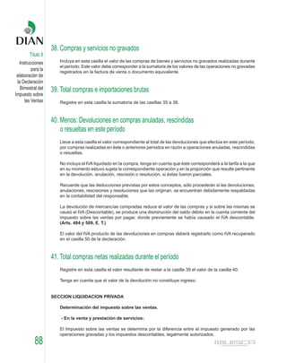 38. Compras y servicios no gravados
        Título II
   Instrucciones       Incluya en esta casilla el valor de las compras de bienes y servicios no gravados realizadas durante
                       el período. Este valor debe corresponder a la sumatoria de los valores de las operaciones no gravadas
          para la      registrados en la factura de venta o documento equivalente.
 elaboración de
 la Declaración
   Bimestral del    39. Total compras e importaciones brutas
Impuesto sobre
      las Ventas       Registre en esta casilla la sumatoria de las casillas 35 a 38.



                    40. Menos: Devoluciones en compras anuladas, rescindidas
                        o resueltas en este período
                       Lleve a esta casilla el valor correspondiente al total de las devoluciones que efectúa en este período,
                       por compras realizadas en éste o anteriores períodos en razón a operaciones anuladas, rescindidas
                       o resueltas.

                       No incluya el IVA liquidado en la compra, tenga en cuenta que éste corresponderá a la tarifa a la que
                       en su momento estuvo sujeta la correspondiente operación y en la proporción que resulte pertinente
                       en la devolución, anulación, rescisión o resolución, si éstas fueron parciales.

                       Recuerde que las deducciones previstas por estos conceptos, sólo procederán si las devoluciones,
                       anulaciones, rescisiones y resoluciones que las originan, se encuentran debidamente respaldadas
                       en la contabilidad del responsable.

                       La devolución de mercancías compradas reduce el valor de las compras y si sobre las mismas se
                       causó el IVA (Descontable), se produce una disminución del saldo débito en la cuenta corriente del
                       impuesto sobre las ventas por pagar, donde previamente se había causado el IVA descontable.
                       (Arts. 484 y 509, E. T.)

                       El valor del IVA producto de las devoluciones en compras deberá registrarlo como IVA recuperado
                       en el casilla 50 de la declaración.



                    41. Total compras netas realizadas durante el período
                       Registre en esta casilla el valor resultante de restar a la casilla 39 el valor de la casilla 40.

                       Tenga en cuenta que el valor de la devolución no constituye ingreso.


                    SECCION LIQUIDACION PRIVADA

                       Determinación del impuesto sobre las ventas.

                        - En la venta y prestación de servicios:

                       El Impuesto sobre las ventas se determina por la diferencia entre el impuesto generado por las
                       operaciones gravadas y los impuestos descontables, legalmente autorizados.
           88
 