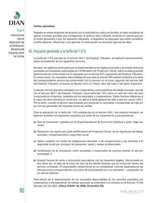 Tarifas aplicables:
        Título II
                       Registre en estos renglones de acuerdo con lo solicitado en cada uno de ellos, el valor resultante de
   Instrucciones       aplicar a la base gravable que corresponda, la tarifa en ellos indicada, teniendo en cuenta que por
          para la      el hecho generador o tipo de operación efectuado, el legislador ha dispuesto que estén sometidos
 elaboración de        a tarifa especial, diferencial o a la general. A continuación se enuncian algunas de ellas:
 la Declaración
   Bimestral del
Impuesto sobre      42. Impuesto generado a la tarifa del 1.6 %
      las Ventas
                       La tarifa del 1.6% prevista en el artículo 462-1 del Estatuto Tributario, se aplicará exclusivamente,
                       sobre la prestación de los siguientes servicios:

                       De aseo, de vigilancia autorizados por la Superintendencia de Vigilancia privada y de empleo temporal
                       prestados por empresas autorizadas por el Ministerio de Protección Social, sobre la base gravable
                       determinada de conformidad con lo dispuesto por el artículo 447 y siguientes del Estatuto Tributario.
                       En estos casos, los impuestos descontables de que trata el artículo 485 estarán limitados a la tarifa
                       del correspondiente servicio de conformidad con lo previsto en el inciso segundo del artículo 498
                       del Estatuto Tributario; el exceso se llevará como un mayor valor del costo o del gasto respectivo.

                       Cualquier servicio gravado contratado con cooperativas y precoperativas de trabajo asociado, acorde
                       con el artículo 462-1 del Estatuto Tributario, tiene tarifa del 1.6% sobre el valor de mano de obra
                       involucrada en el servicio, prestada por los asociados o cooperadores. Sobre factores diferentes a
                       la mano de obra incluidos en el servicio, se aplica la tarifa general del diez y seis por ciento (16%).
                       Por lo tanto, cuando el servicio sea prestado por personas no asociadas o cooperadas se rige por
                       las normas generales del impuesto sobre las ventas.

                       Para la aplicación de la tarifa del 1.6% establecida en el artículo 462-1 del estatuto tributario, se
                       deberán acreditar los siguientes requisitos por parte de las cooperativas y precoperativas:

                       a) Que se encuentren vigiladas por la Superintendencia de Economía Solidaria o quien haga sus
                          veces.

                       b) Resolución de registro por parte del Ministerio de Protección Social, de los regímenes de trabajo
                          asociado, compensaciones y seguridad social.

                       c) Haber cumplido con todas las obligaciones laborales, o de compensación y las atinentes a la
                          seguridad social por concepto de pensiones, salud y riesgos profesionales.

                       d) Certificación de la vinculación como asociados o cooperados de quienes prestan el servicio
                          contratado, y

                       e) Expedir factura de venta o documento equivalente con los requisitos legales, discriminada en
                          dos ítems así; el valor de la mano de obra de los demás factores que se involucran dentro del
                          servicio contratado. El responsable, deberá llevar en su contabilidad, cuentas separadas de las
                          transacciones correspondientes a la mano de obra prestada por sus asociados – cooperados de
                          los demás factores.

                       Para efecto de la determinación de los impuestos descontables en los servicios prestados por
                       cooperativas y precoperativas de trabajo asociado se entenderá a lo previsto en el Artículo 15 del
                       Decreto 522 de 2003. (Oficio 016441 de 2008, Diciembre 30)

           90
 
