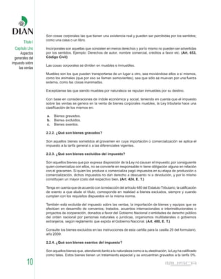Son cosas corporales las que tienen una existencia real y pueden ser percibidas por los sentidos;
                   como una casa o un libro.
        Título I
  Capítulo Uno     Incorporales son aquellas que consisten en meros derechos y por lo mismo no pueden ser advertidas
      Aspectos     por los sentidos. Ejemplo: Derechos de autor, nombre comercial, créditos a favor etc. (Art. 653,
  generales del    Código Civil)
impuesto sobre
                   Las cosas corporales se dividen en muebles e inmuebles.
     las ventas
                   Muebles son los que pueden transportarse de un lugar a otro, sea moviéndose ellos a sí mismos,
                   como los animales (que por eso se llaman semovientes), sea que sólo se muevan por una fuerza
                   externa, como las cosas inanimadas.

                   Exceptúense las que siendo muebles por naturaleza se reputan inmuebles por su destino.

                   Con base en consideraciones de índole económica y social, teniendo en cuenta que el impuesto
                   sobre las ventas se genera en la venta de bienes corporales muebles, la Ley tributaria hace una
                   clasificación de los mismos en:

                   a.   Bienes gravados.
                   b.   Bienes excluidos.
                   c.   Bienes exentos.

                   2.2.2. ¿Qué son bienes gravados?

                   Son aquellos bienes sometidos al gravamen en cuya importación o comercialización se aplica el
                   impuesto a la tarifa general o a las diferenciales vigentes.

                   2.2.3. ¿Qué son bienes excluidos del impuesto?

                   Son aquellos bienes que por expresa disposición de la Ley no causan el impuesto; por consiguiente
                   quien comercializa con ellos, no se convierte en responsable ni tiene obligación alguna en relación
                   con el gravamen. Si quien los produce o comercializa pagó impuestos en su etapa de producción o
                   comercialización, dichos impuestos no dan derecho a descuento ni a devolución, y por lo mismo
                   constituyen un mayor costo del respectivo bien. (Art. 424, E. T.)

                   Tenga en cuenta que de acuerdo con la redacción del artículo 480 del Estatuto Tributario, la calificación
                   de exento a que alude el título, corresponde en realidad a bienes excluidos, siempre y cuando
                   cumplan con los requisitos dispuestos en la misma norma.

                   También está excluida del impuesto sobre las ventas, la importación de bienes y equipos que se
                   efectúen en desarrollo de convenios, tratados, acuerdos internacionales e interinstitucionales o
                   proyectos de cooperación, donados a favor del Gobierno Nacional o entidades de derecho público
                   del orden nacional por personas naturales o jurídicas, organismos multilaterales o gobiernos
                   extranjeros, según reglamento que expida el Gobierno Nacional. (Art. 480, E. T.)

                   Consulte los bienes excluidos en las instrucciones de esta cartilla para la casilla 29 del formulario,
                   año 2009.

                   2.2.4. ¿Qué son bienes exentos del impuesto?

                   Son aquellos bienes que, atendiendo tanto a la naturaleza como a su destinación, la Ley ha calificado
                   como tales. Estos bienes tienen un tratamiento especial y se encuentran gravados a la tarifa 0%.

          10
 