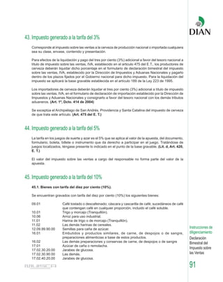43. Impuesto generado a la tarifa del 3%
   Corresponde al impuesto sobre las ventas a la cerveza de producción nacional o importada cualquiera
   sea su clase, envase, contenido y presentación.

   Para efectos de la liquidación y pago del tres por ciento (3%) adicional a favor del tesoro nacional a
   título de impuesto sobre las ventas, IVA, establecido en el articulo 475 del E.T., los productores de
   cerveza deberán liquidar dicho porcentaje en el formulario de declaración bimestral del impuesto
   sobre las ventas, IVA, establecido por la Dirección de Impuestos y Aduanas Nacionales y pagarlo
   dentro de los plazos fijados por el Gobierno nacional para dicho impuesto. Para la liquidación del
   impuesto se aplicará la base gravable establecida en el artículo 189 de la Ley 223 de 1995.

   Los importadores de cerveza deberán liquidar el tres por ciento (3%) adicional a título de impuesto
   sobre las ventas, IVA, en el formulario de declaración de importación establecido por la Dirección de
   Impuestos y Aduanas Nacionales y consignarlo a favor del tesoro nacional con los demás tributos
   aduaneros. (Art. 1º, Dcto. 414 de 2004)

   Se exceptúa el Archipiélago de San Andrés, Providencia y Santa Catalina del impuesto de cerveza
   de que trata este artículo. (Art. 475 del E. T.)



44. Impuesto generado a la tarifa del 5%
   La tarifa en los juegos de suerte y azar es el 5% que se aplica al valor de la apuesta, del documento,
   formulario, boleta, billete o instrumento que da derecho a participar en el juego. Tratándose de
   juegos localizados, téngase presente lo indicado en el punto de la base gravable. (Lit. d, Art. 420,
   E. T.)

   El valor del impuesto sobre las ventas a cargo del responsable no forma parte del valor de la
   apuesta.



45. Impuesto generado a la tarifa del 10%
   45.1. Bienes con tarifa del diez por ciento (10%).

   Se encuentran gravados con tarifa del diez por ciento (10%) los siguientes bienes:

   09.01               Café tostado o descafeinado; cáscara y cascarilla de café; sucedáneos de café
                       que contengan café en cualquier proporción, incluido el café soluble.
   10.01               Trigo y morcajo (Tranquillón).
   10.06               Arroz para uso industrial.
   11.01               Harina de trigo o de morcajo (Tranquillón).
   11.02               Las demás harinas de cereales.
   12.09.99.90.00      Semillas para caña de azúcar.                                                        Instrucciones de
   16.01               Embutidos y productos similares, de carne, de despojos o de sangre,                  diligenciamiento
                       preparaciones alimenticias a base de estos productos.                                Declaración
   16.02               Las demás preparaciones y conservas de carne, de despojos o de sangre                Bimestral del
   17.01               Azúcar de caña o remolacha.
   17.02.30.20.00      Jarabes de glucosa.
                                                                                                            Impuesto sobre
   17.02.30.90.00      Las demás.                                                                           las Ventas
   17.02.40.20.00      Jarabes de glucosa.

                                                                                                            91
 