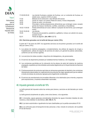 17.02.60.00.00      Las demás fructosas y jarabes de fructosa, con un contenido de fructosa, en
                                           estado seco, superior al 50% en peso.
        Título II
                       17.03               Melazas de la extracción o del refinado del azúcar.
   Instrucciones       18.03               Cacao en masa o en panes (Pasta de cacao), incluso desgrasado.
          para la      18.05               Cacao en polvo, sin azucarar.
 elaboración de        18.06               Chocolate y demás preparaciones alimenticias que contengan cacao, excepto
                                           gomas de mascar, bombones, confites, caramelos y chocolatinas.
 la Declaración
                       19.02.11.00.00      Pastas alimenticias sin cocer, rellenar ni preparar de otra forma, que contengan
   Bimestral del                           huevo.
Impuesto sobre         19.02.19.00.00      Las demás.
      las Ventas       19.05               Productos de panadería, pastelería o galletería, incluso con adición de cacao,
                                           excepto el pan.
                       52.01               Fibras de algodón. (Art. 468-1, E. T.)

                       45.2. Servicios gravados con la tarifa del diez por ciento (10%).

                       A partir del 1º de enero de 2007, los siguientes servicios se encuentran gravados con la tarifa del
                       diez por ciento (10%):

                       1. Los planes de medicina prepagada y complementarios, las pólizas de seguros de cirugía y
                          hospitalización, pólizas de seguros de servicios de salud y en general los planes adicionales,
                          conforme con las normas vigentes.

                       2. Los servicios de clubes sociales o deportivos de trabajadores y de pensionados.

                       3. El servicio de alojamiento prestado por establecimientos hoteleros o de hospedaje.

                       4. Las comisiones percibidas por la colocación de los planes de salud del sistema de medicina
                          prepagada, expedidos por las entidades autorizadas legalmente por la Superintendencia Nacional
                          de Salud.

                       5. El almacenamiento de productos agrícolas por almacenes generales de depósito y las comisiones
                          directamente relacionadas con negociaciones de productos de origen agropecuario que se realicen
                          a través de bolsas de productos agropecuarios legalmente constituidas.

                       6. El servicio de arrendamiento de inmuebles diferentes a los destinados para vivienda y espacios
                          para exposiciones y muestras artesanales nacionales.



                    46. Impuesto generado a la tarifa del 16%
                       La tarifa general del impuesto sobre las ventas para bienes y servicios es del dieciséis por ciento
                       (16%).

                       La tarifa general actualmente se aplica, entre otros bienes, a los siguientes:

                       46.1. Limonadas, aguas gaseosas aromatizadas (Incluidas las aguas minerales tratadas de esta
                       manera) y otras bebidas no alcohólicas. (Art. 446, E. T.)

                       46.2. Los taxis automóviles e igualmente los taxis clasificables por la partida arancelaria 87.03.

                       46.3. Los vehículos para el transporte de diez personas o más, incluido el conductor, de la partida
                       87.02 del Arancel.
           92
 