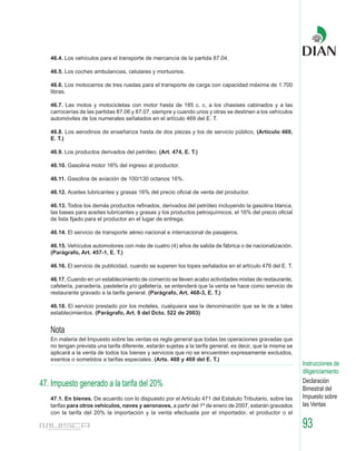 46.4. Los vehículos para el transporte de mercancía de la partida 87.04.

   46.5. Los coches ambulancias, celulares y mortuorios.

   46.6. Los motocarros de tres ruedas para el transporte de carga con capacidad máxima de 1.700
   libras.

   46.7. Las motos y motocicletas con motor hasta de 185 c. c, a los chasises cabinados y a las
   carrocerías de las partidas 87.06 y 87.07, siempre y cuando unos y otras se destinen a los vehículos
   automóviles de los numerales señalados en el artículo 469 del E. T.

   46.8. Los aerodinos de enseñanza hasta de dos piezas y los de servicio público, (Artículo 469,
   E. T.)

   46.9. Los productos derivados del petróleo. (Art. 474, E. T.)

   46.10. Gasolina motor 16% del ingreso al productor.

   46.11. Gasolina de aviación de 100/130 octanos 16%.

   46.12. Aceites lubricantes y grasas 16% del precio oficial de venta del productor.

   46.13. Todos los demás productos refinados, derivados del petróleo incluyendo la gasolina blanca,
   las bases para aceites lubricantes y grasas y los productos petroquímicos, el 16% del precio oficial
   de lista fijado para el productor en el lugar de entrega.

   46.14. El servicio de transporte aéreo nacional e internacional de pasajeros.

   46.15. Vehículos automotores con más de cuatro (4) años de salida de fábrica o de nacionalización.
   (Parágrafo, Art. 457-1, E. T.)

   46.16. El servicio de publicidad, cuando se superen los topes señalados en el artículo 476 del E. T.

   46.17. Cuando en un establecimiento de comercio se lleven acabo actividades mixtas de restaurante,
   cafetería, panadería, pastelería y/o galletería, se entenderá que la venta se hace como servicio de
   restaurante gravado a la tarifa general. (Parágrafo, Art. 468-3, E. T.)

   46.18. El servicio prestado por los moteles, cualquiera sea la denominación que se le de a tales
   establecimientos. (Parágrafo, Art. 9 del Dcto. 522 de 2003)


   Nota
   En materia del Impuesto sobre las ventas es regla general que todas las operaciones gravadas que
   no tengan prevista una tarifa diferente, estarán sujetas a la tarifa general, es decir, que la misma se
   aplicará a la venta de todos los bienes y servicios que no se encuentren expresamente excluidos,
   exentos o sometidos a tarifas especiales. (Arts. 468 y 469 del E. T.)
                                                                                                             Instrucciones de
                                                                                                             diligenciamiento
                                                                                                             Declaración
47. Impuesto generado a la tarifa del 20%                                                                    Bimestral del
   47.1. En bienes. De acuerdo con lo dispuesto por el Artículo 471 del Estatuto Tributario, sobre las       Impuesto sobre
   tarifas para otros vehículos, naves y aeronaves, a partir del 1º de enero de 2007, estarán gravados       las Ventas
   con la tarifa del 20% la importación y la venta efectuada por el importador, el productor o el

                                                                                                             93
 