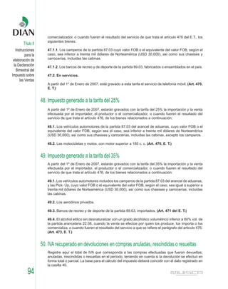 comercializador, o cuando fueren el resultado del servicio de que trata el artículo 476 del E.T., los
                       siguientes bienes:
        Título II
   Instrucciones       47.1.1. Los camperos de la partida 87.03 cuyo valor FOB o el equivalente del valor FOB, según el
          para la      caso, sea inferior a treinta mil dólares de Norteamérica (USD 30,000), así como sus chasises y
                       carrocerías, incluidas las cabinas.
 elaboración de
 la Declaración        47.1.2. Los barcos de recreo y de deporte de la partida 89.03, fabricados o ensamblados en el país.
   Bimestral del
Impuesto sobre         47.2. En servicios.
      las Ventas
                       A partir del 1º de Enero de 2007, está gravado a esta tarifa el servicio de telefonía móvil. (Art. 470,
                       E. T.)


                    48. Impuesto generado a la tarifa del 25%
                       A partir del 1º de Enero de 2007, estarán gravados con la tarifa del 25% la importación y la venta
                       efectuada por el importador, el productor o el comercializador, o cuando fueren el resultado del
                       servicio de que trata el artículo 476, de los bienes relacionados a continuación:

                       48.1. Los vehículos automotores de la partida 87.03 del arancel de aduanas, cuyo valor FOB o el
                       equivalente del valor FOB, según sea el caso, sea inferior a treinta mil dólares de Norteamérica
                       (USD 30,000), así como sus chasises y carrocerías, incluidas las cabinas, excepto los camperos.

                       48.2. Las motocicletas y motos, con motor superior a 185 c. c. (Art. 470, E. T.)


                    49. Impuesto generado a la tarifa del 35%
                       A partir del 1º de Enero de 2007, estarán gravados con la tarifa del 35% la importación y la venta
                       efectuada por el importador, el productor o el comercializador, o cuando fueren el resultado del
                       servicio de que trata el artículo 476, de los bienes relacionados a continuación:

                       49.1. Los vehículos automotores incluidos los camperos de la partida 87.03 del arancel de aduanas,
                       y las Pick- Up, cuyo valor FOB o el equivalente del valor FOB, según el caso, sea igual o superior a
                       treinta mil dólares de Norteamérica (USD 30,000), así como sus chasises y carrocerías, incluidas
                       las cabinas.

                       49.2. Los aerodinos privados.

                       49.3. Barcos de recreo y de deporte de la partida 89.03, importados. (Art. 471 del E. T.)

                       49.4. El alcohol etílico sin desnaturalizar con un grado alcohólico volumétrico inferior a 80% vol. de
                       la partida arancelaria 22.08, cuando la venta se efectúe por quien los produce, los importa o los
                       comercializa, o cuando fueren el resultado del servicio a que se refiere el parágrafo del articulo 476.
                       (Art. 473, E. T.)


                    50. IVA recuperado en devoluciones en compras anuladas, rescindidas o resueltas
                       Registre aquí el total de IVA que corresponda a las compras efectuadas que fueron devueltas,
                       anuladas, rescindidas o resueltas en el período, teniendo en cuenta si la devolución se efectuó en
                       forma total o parcial. La base para el cálculo del impuesto deberá coincidir con el dato registrado en
                       la casilla 40.

           94
 