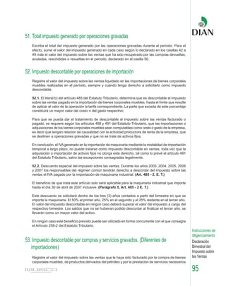 51. Total impuesto generado por operaciones gravadas
   Escriba el total del impuesto generado por las operaciones gravadas durante el período. Para el
   efecto, sume el valor del impuesto generado en cada caso según lo declarado en los casillas 42 a
   49 más el valor del impuesto sobre las ventas que ha sido recuperado por las compras devueltas,
   anuladas, rescindidas o resueltas en el período, declarado en el casilla 50.


52. Impuesto descontable por operaciones de importación
   Registre el valor del impuesto sobre las ventas liquidado en las importaciones de bienes corporales
   muebles realizadas en el período, siempre y cuando tenga derecho a solicitarlo como impuesto
   descontable.

   52.1. El literal b) del artículo 485 del Estatuto Tributario, determina que es descontable el impuesto
   sobre las ventas pagado en la importación de bienes corporales muebles, hasta el límite que resulte
   de aplicar al valor de la operación la tarifa correspondiente. La parte que exceda de este porcentaje
   constituirá un mayor valor del costo o del gasto respectivo.

   Para que se pueda dar el tratamiento de descontable al impuesto sobre las ventas facturado o
   pagado, se requiere según los artículos 488 y 491 del Estatuto Tributario, que las importaciones o
   adquisiciones de los bienes corporales muebles sean computables como costo o gasto de la empresa,
   es decir que tengan relación de causalidad con la actividad productora de renta de la empresa, que
   se destinen a operaciones gravadas y que no se trate de activos fijos.

   En conclusión, el IVA generado en la importación de maquinaria mediante la modalidad de importación
   temporal a largo plazo, no puede tratarse como impuesto descontable en ventas, toda vez que la
   adquisición o importación de activos fijos no otorga este derecho, tal como lo prevé el artículo 491
   del Estatuto Tributario, salvo las excepciones consagradas legalmente.

   52.2. Descuento especial del impuesto sobre las ventas. Durante los años 2003, 2004, 2005, 2006
   y 2007 los responsables del régimen común tendrán derecho a descontar del impuesto sobre las
   ventas el IVA pagado por la importación de maquinaria industrial. (Art. 485 - 2, E. T.)

   El beneficio de que trata este artículo solo será aplicable para la maquinaria industrial que importe
   hasta el día 30 de abril de 2007 inclusive. (Parágrafo 5, Art. 485 - 2 E. T.)

   Este descuento se solicitará dentro de los tres (3) años contados a partir del bimestre en que se
   importe la maquinaria. El 50% el primer año, 25% en el segundo y el 25% restante en el tercer año.
   El valor del impuesto descontable en ningún caso deberá superar el valor del impuesto a cargo del
   respectivo bimestre. Los saldos que no se hubieran podido descontar al finalizar el tercer año, se
   llevarán como un mayor valor del activo.

   En ningún caso este beneficio previsto puede ser utilizado en forma concurrente con el que consagra
   el Artículo 258-2 del Estatuto Tributario.
                                                                                                            Instrucciones de
                                                                                                            diligenciamiento
53. Impuesto descontable por compras y servicios gravados. (Diferentes de                                   Declaración
   importaciones)                                                                                           Bimestral del
                                                                                                            Impuesto sobre
   Registre el valor del impuesto sobre las ventas que le haya sido facturado por la compra de bienes       las Ventas
   corporales muebles, de productos derivados del petróleo y por la prestación de servicios necesarios

                                                                                                            95
 
