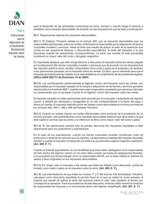para el desarrollo de las actividades productoras de renta, siempre y cuando tenga el derecho a
                    solicitarlo como impuesto descontable, de acuerdo con las disposiciones que se citan a continuación:
        Título II
   Instrucciones    53.1. Disposiciones básicas de impuestos descontables:
          para la
                    53.1.1. El Estatuto Tributario señala en el artículo 485, que es impuesto descontable para los
 elaboración de
                    responsables del Impuesto sobre las ventas, el facturado al responsable por la adquisición de bienes
 la Declaración     corporales muebles y servicios, hasta el límite que resulte de aplicar al valor de la operación que
   Bimestral del    conste en las respectivas facturas o documentos equivalentes, la tarifa del impuesto a la que
Impuesto sobre      estuvieren sujetas las operaciones correspondientes. La parte que exceda de este porcentaje
      las Ventas    constituirá un mayor valor del costo o del gasto respectivo.

                    Es importante destacar que sólo otorga derecho a descuento el impuesto sobre las ventas pagado
                    por la adquisición (De bienes corporales muebles o servicios) que de acuerdo con las disposiciones
                    del impuesto sobre la renta, resulten computables como costo o gasto de la empresa y se destinen
                    a las operaciones gravadas con el impuesto sobre las ventas. Es decir, que lo relevante para que el
                    impuesto asumido pueda ser tratado como descontable es el cumplimiento de las previsiones legales.
                    (Oficio DIAN 092713 de Diciembre 14 de 2005)

                    53.1.2. Los contribuyentes pertenecientes al régimen común del Impuesto sobre las ventas, son
                    responsables por el impuesto causado en la compra o adquisición de los bienes y servicios gravados
                    relacionados en el artículo 468-1, cuando estos sean enajenados o prestados por personas naturales
                    no comerciantes que no se hayan inscrito en el régimen común del impuesto sobre las ventas.

                    El impuesto causado en estas operaciones será asumido por el comprador o adquirente del régimen
                    común, y deberá ser declarado y consignado en el mes correspondiente a la fecha del pago o
                    abono en cuenta. El impuesto retenido podrá ser tratado como descontable en la forma prevista por
                    los artículos 485, 485-1, 488 y 490 del Estatuto Tributario.

                    53.1.3. Cuando se vendan bienes con tarifas diferenciales como producto de la prestación de un
                    servicio gravado, solo podrá llevarse como impuesto descontable hasta el tope de la tarifa a la que
                    esté sujeto el servicio que se presta y la diferencia se lleva como mayor valor del costo o gasto.

                    53.1.4. En las operaciones exentas sólo se pueden descontar los impuestos imputables a tales
                    operaciones para los productores y exportadores.

                    En el caso de los exportadores, cuando los bienes corporales muebles constituyan costo de
                    producción o venta de los artículos que se exporten, se descuenta la totalidad del impuesto facturado
                    siempre y cuando el impuesto corresponda a la tarifa a la que estuviere sujeta la respectiva operación.
                    (Art. 489, E. T.)

                    Cuando se trate de exportadores, la Ley ha definido que estos están catalogados como responsables
                    del IVA, dentro del régimen común; en tal virtud debe cumplir con todas las obligaciones formales;
                    y no es posible que decida trabajar como no responsable del IVA, por no tener interés en solicitar los
                    saldos a favor originados en los impuestos descontables.

                    53.1.5. En ningún caso el impuesto a las ventas que deba ser tratado como descuento, podrá ser
                    tomado como costo o gasto en el impuesto sobre la renta. (Art. 493, E. T.)

                    53.1.6. Los intermediarios de que tratan los incisos 1º y 2º del artículo 438 del Estatuto Tributario,
                    calcularán como descuento imputable al período fiscal en el que se realizó la venta gravada, el
                    importe que resulte de aplicar la tarifa del impuesto sobre el valor neto liquidado al tercero por
                    concepto de la operación. Para la procedencia de este descuento, el tercero debe revestir la condición
                    de responsable del impuesto y no encontrarse dentro del régimen simplificado. (Art. 497, E. T.)

           96
 