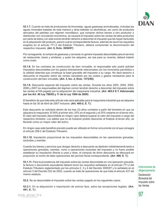 53.1.7. Cuando se trate de productores de limonadas, aguas gaseosas aromatizadas, incluidas las
aguas minerales tratadas de esta manera y otras bebidas no alcohólicas, así como de productos
derivados del petróleo con régimen monofásico, que compran dichos bienes a otro productor o
distribuidor con vinculación económica, se causará el impuesto sobre las ventas de tales productos
por parte de éstos y en este evento tendrán derecho a descontar el impuesto que les hayan facturado
en la adquisición del producto, para lo cual la correspondiente factura, además de reunir los requisitos
exigidos en el artículo 771-2 del Estatuto Tributario, deberá comprender la discriminación del
respectivo impuesto. (Art. 8, Dcto. 3050/97)

Por consiguiente, la compra de gaseosas y cervezas no genera impuesto descontable para el servicio
de restaurante, bares y similares; y quien los adquiere, así sea para su reventa, deberá tratarlo
como costo.

53.1.8. En los contratos de construcción de bien inmueble, el responsable sólo podrá solicitar
impuestos descontables por los gastos directamente relacionados con los honorarios percibidos o
la utilidad obtenida que constituye la base gravable del impuesto a su cargo. No dará derecho a
descuento el impuesto sobre las ventas cancelado por los costos y gastos necesarios para la
construcción del bien inmueble. (Art. 3, Inc. 2, Dcto. 1372/92)

53.1.9. Descuento especial del impuesto sobre las ventas. Durante los años 2003, 2004, 2005,
2006 y 2007 los responsables del régimen común tendrán derecho a descontar del impuesto sobre
las ventas el IVA pagado por la adquisición de maquinaria industrial. (Art. 485-2 E.T. Adicionado
por los Art. 40 Ley 788/02 y 11 de la Ley 1004 de 2005)

El beneficio de que trata este artículo solo será aplicable para la maquinaria industrial que se adquiera
hasta el día 30 de Abril de 2007 inclusive. (Art. 485-2, E. T.)

Este descuento se solicitará dentro de los tres (3) años contados a partir del bimestre en que se
adquiera la maquinaria. El 50% el primer año, 25% en el segundo y el 25% restante en el tercer año.
El valor del impuesto descontable en ningún caso deberá superar el valor del impuesto a cargo del
respectivo bimestre. Los saldos que no se hubieran podido descontar al finalizar el tercer año, se
llevarán como un mayor valor del activo.

En ningún caso este beneficio previsto puede ser utilizado en forma concurrente con el que consagra
el artículo 258-2 del Estatuto Tributario.

53.1.10. Imputación proporcional de los impuestos descontables en las operaciones gravadas,
excluidas y exentas:

Cuando los bienes y servicios que otorgan derecho a descuento se destinen indistintamente tanto a
operaciones gravadas, exentas, como a operaciones excluidas del impuesto y no fuere posible
establecer su imputación directa a unas y otras, el cómputo de dicho descuento se efectuará en
proporción al monto de tales operaciones del período fiscal correspondiente. (Art. 490, E. T.)

53.1.11. Para la procedencia del impuesto sobre las ventas descontable en una operación gravada,
la factura o documento equivalente deberá reunir los requisitos señalados en el artículo 771-2 del
Estatuto Tributario reglamentado por los artículos 2, 3 y 4 del Decreto 3050/97 y lo señalado en el         Instrucciones de
artículo 3 del Decreto 522 de 2003, cuando se trate de operaciones de que trata el artículo 437 del         diligenciamiento
mismo estatuto.                                                                                             Declaración
                                                                                                            Bimestral del
53.2. No es descontable el impuesto sobre las ventas pagado en los siguientes casos:
                                                                                                            Impuesto sobre
53.2.1. En la adquisición o importación de activos fijos, salvo las excepciones legales. (Art.              las Ventas
491, E. T.)

                                                                                                            97
 