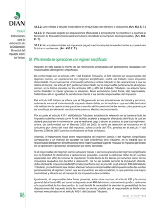 53.2.2. Los créditos y deudas incobrables en ningún caso dan derecho a descuento. (Art. 492, E. T.)
        Título II      53.2.3. El impuesto pagado en adquisiciones efectuadas a proveedores no inscritos ni a quienes la
   Instrucciones       Dirección de Impuestos Nacionales les hubiere cancelado la inscripción de responsables. (Art. 494,
          para la      E. T.)
 elaboración de
                       53.2.4. No son descontables los impuestos pagados en las adquisiciones efectuadas a proveedores
 la Declaración        ficticios o insolventes. (Art. 495 E. T.)
   Bimestral del
Impuesto sobre
      las Ventas
                    54. IVA retenido en operaciones con régimen simplificado
                       Registre en esta casilla el monto de las retenciones practicadas por operaciones realizadas con
                       responsables del régimen simplificado.

                       De conformidad con el artículo 485-1 del Estatuto Tributario, el IVA retenido por responsables del
                       régimen común, en operaciones con régimen simplificado, podrá ser tratado como impuesto
                       descontable. En consecuencia, el impuesto sobre las ventas retenido en las operaciones a que se
                       refiere el literal e) del artículo 437, podrá ser descontado por el responsable perteneciente al régimen
                       común, en la forma prevista por los artículos 483 y 485 del Estatuto Tributario. Lo anterior tiene
                       como finalidad no hacer gravosa la situación, tanto económica como fiscal, del responsable,
                       hallándose así en igualdad de condiciones frente a los demás responsables del impuesto.

                       Del artículo 488 ibídem se infiere que el IVA generado en las adquisiciones de bienes y servicios,
                       solamente asume el tratamiento de impuesto descontable, en la medida en que se halle destinado
                       a la realización de operaciones gravadas o exentas del impuesto sobre las ventas, presupuesto que
                       se constituye en elemento condicionante para su efectivo reconocimiento.

                       Por su parte el artículo 437-1 del Estatuto Tributario estableció la retención en la fuente a título de
                       impuesto sobre las ventas con el fin de facilitar, acelerar y asegurar el recaudo del tributo la cual se
                       deberá practicar en el momento en que se realice el pago o abono en cuenta, lo que ocurra primero.
                       Ahora, de conformidad con el Decreto 2502 de 2005, la tarifa de retención se encuentra en el
                       cincuenta por ciento del valor del impuesto, salvo la tarifa del 75%, prevista en el artículo 10 del
                       Decreto 2286 de 2007 para los cultivadores de hoja de tabaco.

                       Además, el tratamiento fiscal entre responsables del régimen común y del régimen simplificado
                       corresponde a un manejo de carácter no solo económico sino tributario, en la medida que el
                       responsable del régimen simplificado no tiene responsabilidad legal de recaudar el impuesto generado
                       en la operación ni presentar declaración por dicho concepto.

                       Si el responsable del régimen común adquiere bienes o servicios gravados del régimen simplificado
                       con la finalidad de destinarlos a operaciones gravadas, exentas o excluidas debe llevar cuentas
                       separadas con el fin de conocer la imputación directa tanto de los bienes y/o servicios como de los
                       impuestos causados con derecho a descuento. De no ser posible conocer la imputación directa,
                       debe efectuar la proporcionalidad (Prorrateo) conforme con lo previsto en el artículo 490 del Estatuto
                       Tributario, procedimiento que deben efectuar todos los responsables del impuesto sobre las ventas
                       pertenecientes al régimen común que se encuentren en esta condición, lo que permite una mayor
                       neutralidad y eficacia en el manejo de los impuestos descontables.

                       Igualmente, el responsable debe tener presente, entre otras normas, el artículo 491 y la norma
                       general del artículo 488, así como lo dispuesto en el 496 del mismo ordenamiento jurídico, referente
                       a la oportunidad de los descuentos, lo cual denota la necesidad de atender la generalidad de las
                       disposiciones del impuesto sobre las ventas no siendo posible que el responsable se límite a las
                       normas mencionadas en el artículo 485-1 del Estatuto Tributario.
           98
 