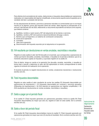 Para efectos de la procedencia de costos, deducciones e impuestos descontables por operaciones
   realizadas con responsables del régimen simplificado, el documento soporte será el expedido por el
   vendedor del bien o prestador del servicio.

   En las adquisiciones de bienes y servicios a personas naturales no comerciantes que no se hayan
   inscrito en el régimen común del impuesto sobre las ventas, debe seguirse lo preceptuado en el
   artículo 3 del Decreto 522 de 2003, elaborando un documento equivalente a la factura como soporte,
   que deberá contener:

   a.   Apellidos, nombre o razón social y NIT del adquirente de los bienes o servicios.
   b.   Apellidos, nombre y NIT de la persona natural beneficiaria del pago o abono.
   c.   Número que corresponda a un sistema de numeración consecutiva.
   d.   Fecha de la operación.
   e.   Concepto.
   f.   Valor de la operación.
   g.   Discriminación del impuesto asumido por el adquirente en la operación.



55. IVA resultante por devoluciones en ventas anuladas, rescindidas o resueltas
   Registre en esta casilla el valor del IVA devuelto en el período, que correspondía a operaciones de
   ventas que fueron devueltas, anuladas, rescindidas, o resueltas en el período a declarar, que en su
   momento estuvieron sujetas al impuesto y cuya base registró en la casilla 33.

   Para el efecto, tenga en cuenta si la operación fue devuelta, anulada, rescindida, o resuelta en
   forma total o parcial y determine el valor del IVA aplicándole al monto correspondiente la tarifa
   vigente al momento de realización de la operación.

   Si durante el período no registró devoluciones en ventas, anulaciones rescisiones o resoluciones
   escriba cero (0).



56. Total impuestos descontables
   Registre en esta casilla el valor resultante de sumar las casillas 52 (Impuesto descontable por
   operaciones de importación) + 53 (Impuesto descontable por compras y servicios gravados
   (Diferentes de importaciones) + 54 (IVA retenido en operaciones con régimen simplificado) + 55
   (IVA resultante por devoluciones en ventas anuladas, rescindidas o resueltas).



57. Saldo a pagar por el período fiscal
   Si la casilla 51 (Total impuesto generado por operaciones gravadas) menos la casilla 56 (Total
   impuestos descontables) es mayor que cero (0), registre el valor en esta casilla. De lo contrario
   escriba cero (0).
                                                                                                         Instrucciones de
                                                                                                         diligenciamiento
                                                                                                         Declaración
58. Saldo a favor del período fiscal                                                                     Bimestral del
                                                                                                         Impuesto sobre
   Si la casilla 56 (Total impuestos descontables) menos la casilla 51 (Total impuesto generado por      las Ventas
   operaciones gravadas) es mayor que cero (0) escriba el resultado. De lo contrario escriba cero (0).

                                                                                                         99
 