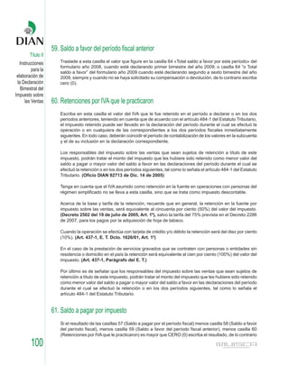 59. Saldo a favor del período fiscal anterior
        Título II
   Instrucciones       Traslade a esta casilla el valor que figure en la casilla 64 «Total saldo a favor por este período» del
                       formulario año 2008, cuando esté declarando primer bimestre del año 2009; o casilla 64 “o Total
          para la      saldo a favor” del formulario año 2009 cuando esté declarando segundo a sexto bimestre del año
 elaboración de        2009, siempre y cuando no se haya solicitado su compensación o devolución, de lo contrario escriba
 la Declaración        cero (0).
   Bimestral del
Impuesto sobre
      las Ventas    60. Retenciones por IVA que le practicaron
                       Escriba en esta casilla el valor del IVA que le fue retenido en el período a declarar o en los dos
                       períodos anteriores, teniendo en cuenta que de acuerdo con el artículo 484-1 del Estatuto Tributario,
                       el impuesto retenido puede ser llevado en la declaración del período durante el cual se efectuó la
                       operación o en cualquiera de las correspondientes a los dos períodos fiscales inmediatamente
                       siguientes. En todo caso, deberán coincidir el período de contabilización de los valores en la subcuenta
                       y el de su inclusión en la declaración correspondiente.

                       Los responsables del impuesto sobre las ventas que sean sujetos de retención a título de este
                       impuesto, podrán tratar el monto del impuesto que les hubiere sido retenido como menor valor del
                       saldo a pagar o mayor valor del saldo a favor en las declaraciones del período durante el cual se
                       efectuó la retención o en los dos períodos siguientes, tal como lo señala el artículo 484-1 del Estatuto
                       Tributario. (Oficio DIAN 92713 de Dic. 14 de 2005)

                       Tenga en cuenta que el IVA asumido como retención en la fuente en operaciones con personas del
                       régimen simplificado no se lleva a esta casilla, sino que se trata como impuesto descontable.

                       Acerca de la base y tarifa de la retención, recuerde que en general, la retención en la fuente por
                       impuesto sobre las ventas, será equivalente al cincuenta por ciento (50%) del valor del impuesto.
                       (Decreto 2502 del 19 de julio de 2005, Art. 10), salvo la tarifa del 75% prevista en el Decreto 2286
                       de 2007, para los pagos por la adquisición de hoja de tabaco.

                       Cuando la operación se efectúa con tarjeta de crédito y/o débito la retención será del diez por ciento
                       (10%). (Art. 437-1, E. T. Dcto. 1626/01, Art. 10)

                       En el caso de la prestación de servicios gravados que se contraten con personas o entidades sin
                       residencia o domicilio en el país la retención será equivalente al cien por ciento (100%) del valor del
                       impuesto. (Art. 437-1, Parágrafo del E. T.)

                       Por último es de señalar que los responsables del impuesto sobre las ventas que sean sujetos de
                       retención a título de este impuesto, podrán tratar el monto del impuesto que les hubiere sido retenido
                       como menor valor del saldo a pagar o mayor valor del saldo a favor en las declaraciones del período
                       durante el cual se efectuó la retención o en los dos períodos siguientes, tal como lo señala el
                       artículo 484-1 del Estatuto Tributario.


                    61. Saldo a pagar por impuesto
                       Si el resultado de las casillas 57 (Saldo a pagar por el período fiscal) menos casilla 58 (Saldo a favor
                       del período fiscal), menos casilla 59 (Saldo a favor del período fiscal anterior), menos casilla 60
                       (Retenciones por IVA que le practicaron) es mayor que CERO (0) escriba el resultado, de lo contrario

         100
 