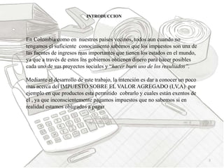 3
INTRODUCCION
En Colombia como en nuestros países vecinos, todos aun cuando no
tengamos el suficiente conocimiento sabemos que los impuestos son una de
las fuentes de ingresos mas importantes que tienen los estados en el mundo,
ya que a través de estos los gobiernos obtienen dinero para hacer posibles
cada uno de sus proyectos sociales y “hacer buen uso de los resultados”.
Mediante el desarrollo de este trabajo, la intención es dar a conocer un poco
mas acerca del IMPUESTO SOBRE EL VALOR AGREGADO (I,V,A) por
ejemplo en que productos esta permitido cobrarlo y cuales están exentos de
el , ya que inconscientemente pagamos impuestos que no sabemos si en
realidad estamos obligados a pagar
 