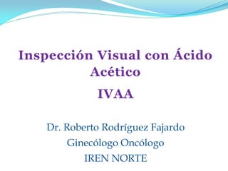 Inspección Visual con Ácido
Acético
IVAA
Dr. Roberto Rodríguez Fajardo
Ginecólogo Oncólogo
IREN NORTE
 